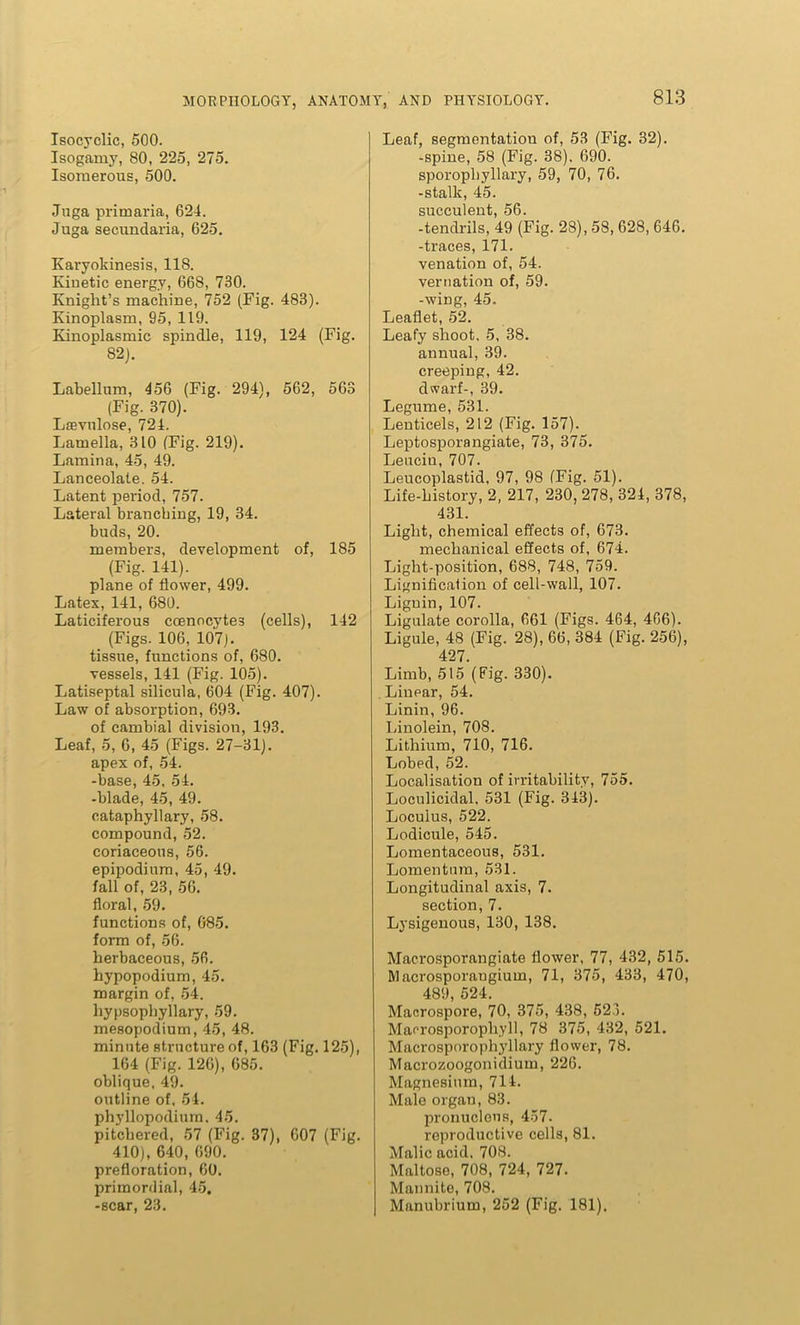 Isocyclic, 500. Isogamy, 80, 225, 275. Isomerous, 500. Juga primaria, 624. Juga secundaria, 625. Karyokinesis, 118. Kinetic energy, 668, 730. Knight’s machine, 752 (Fig. 483). Kinoplasm, 95, 119. Kinoplasmic spindle, 119, 124 (Fig. 82). Lahellum, 456 (Fig. 294), 562, 563 (Fig. 370). Laevnlose, 724. Lamella, 310 (Fig. 219). Lamina, 45, 49. Lanceolate. 54. Latent period, 757. Lateral branching, 19, 34. buds, 20. members, development of, 185 (Fig. 141). plane of flower, 499. Latex, 141, 680. Laticiferous ccenocyte3 (cells), 142 (Figs. 106, 107). tissue, functions of, 680. vessels, 141 (Fig. 105). Latiseptal silicula, 604 (Fig. 407). Law of absorption, 693. of cambial division, 193. Leaf, 5, 6, 45 (Figs. 27-31). apex of, 54. -base, 45. 54. -blade, 45, 49. cataphyllary, 58. compound, 52. coriaceous, 56. epipodium, 45, 49. fall of, 23, 56. floral, 59. functions of, 685. form of, 56. herbaceous, 56. hypopodium, 45. margin of, 54. hypsopbyllary, 59. mesopodium, 45, 48. minute structure of, 163 (Fig. 125), 164 (Fig. 126), 685. oblique, 49. outline of, 54. phyllopodium. 45. pitchered, 57 (Fig. 37), 607 (Fig. 410), 640, 690. prefloration, 60. primordial, 45. -scar, 23. Leaf, segmentation of, 53 (Fig. 32). -spine, 58 (Fig. 38). 690. sporophyllary, 59, 70, 76. -stalk, 45. succulent, 56. -tendrils, 49 (Fig. 28), 58, 628, 646. -traces, 171. venation of, 54. vernation of, 59. -wing, 45. Leaflet, 52. Leafy shoot, 5, 38. annual, 39. creeping, 42. dwarf-, 39. Legume, 531. Lenticels, 212 (Fig. 157). Leptosporangiate, 73, 375. Leucin, 707. Leucoplastid, 97, 98 (Fig. 51). Life-history, 2, 217, 230, 278, 324, 378, 431. Light, chemical effects of, 673. mechanical effects of, 674. Light-position, 688, 748, 759. Lignificalion of cell-wall, 107. Liguin, 107. Ligulate corolla, 661 (Figs. 464, 466). Ligule, 48 (Fig. 28), 66, 384 (Fig. 256), 427. Limb, 515 (Fig. 330). Linear, 54. Linin, 96. Linolein, 708. Lithium, 710, 716. Lobed, 52. Localisation of irritability, 755. Loculicidal, 531 (Fig. 343). Loculus, 522. Lodicule, 545. Lomentaceous, 531. Lomentnm, 531. Longitudinal axis, 7. section, 7. Lysigenous, 130, 138. Macrosporangiate flower, 77, 432, 515. Macrosporangiuin, 71, 375, 433, 470, 489, 524. Macrospore, 70, 375, 438, 523. Maorosporophyll, 78 375, 432, 521. Macrosporophyllary flower, 78. Macrozoogonidium, 226. Magnesium, 714. Male organ, 83. pronuclens, 457- reproductive cells, 81. Malic acid, 708. Maltose, 708, 724, 727. Mannite, 708. Manubrium, 252 (Fig. 181).