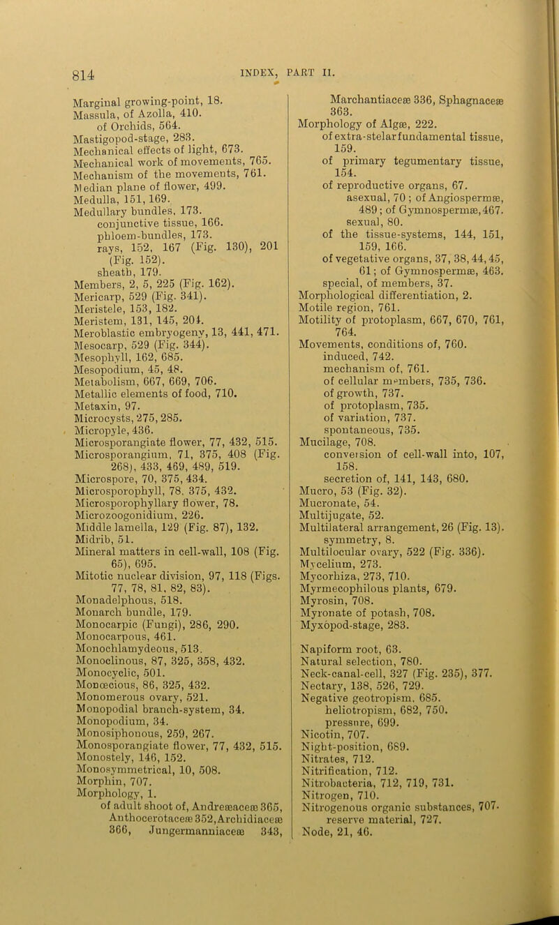 Marginal growing-point, 18. Massula, of Azolla, 410. of Orchids, 564. Mastigopod-stage, 283. Mechanical effects of light, 673. Mechanical work of movements, 765. Mechanism of the movements, 761. Median plane of flower, 499. Medulla, 151,169. Medullary bundles, 173. conjunctive tissue, 166. phloem-bundles, 173. rays, 152, 167 (Fig. 130), 201 (Fig. 152). sheath, 179. Members, 2, 5, 225 (Fig. 162). Mericarp, 529 (Fig. 341). Meristele, 153, 182. Meristem, 131, 145, 204. Meroblastic embryogenv, 13, 441, 471. Mesocarp, 529 (Fig. 344). Mesophyll, 162, 685. Mesopodium, 45, 48. Metabolism, 667, 669, 706. Metallic elements of food, 710. Metaxin, 97. Microcysts, 275,285. Micropyle, 436. Microsporangiate flower, 77, 432, 515. Microsporangium, 71, 375, 408 (Fig. 268), 433, 469, 489, 519. Microspore, 70, 375, 434. Microsporophyll, 78. 375, 432. Microsporophyllary flower, 78. Microzoogonidium, 226. Middle lamella, 129 (Fig. 87), 132. Midrib, 51. Mineral matters in cell-wall, 108 (Fig. 65), 695. Mitotic nuclear division, 97, 118 (Figs. 77, 78, 81. 82, 83). Monadelphous, 518. Monarch bundle, 179. Monocarpic (Fungi), 286, 290. Monocarpous, 461. Monochlamydeous, 513. Monoclinous, 87, 325, 358, 432. Monocyclic, 501. Monoecious, 86, 325, 432. Monomerous ovary, 521. Monopodial branch-system, 34. Monopodium, 34. Monosiphonous, 259, 267. Monosporangiate flower, 77, 432, 515. Monostely, 146, 152. Monosymmetrical, 10, 508. Morphin, 707. Morphology, 1. of adult shoot of, Andrereacece 365, Anthocerotacere 352, Archidiacere 366, JungermanniacetB 343, Marchantiacese 336, Sphagnacete 363. Morphology of Algse, 222. of extra-stelarfundamental tissue, 159. of primary tegumentary tissue, 154. of reproductive organs, 67. asexual, 70 ; of Angiosperm®, 489; of Gymnosperni8e,467. sexual, 80. of the tissue-systems, 144, 151, 159, 166. of vegetative organs, 37, 38,44,45, 61; of Gymnospermas, 463. special, of members, 37. Morphological differentiation, 2. Motile region, 761. Motility of protoplasm, 667, 670, 761, 764. Movements, conditions of, 760. induced, 742. mechanism of, 761. of cellular members, 735, 736. of growth, 737. of protoplasm, 735. of variation, 737. spontaneous, 735. Mucilage, 708. conveision of cell-wall into, 107, 158. secretion of, 141, 143, 680. Mucro, 53 (Fig. 32). Mucronate, 54. Multijugate, 52. Multilateral arrangement, 26 (Fig. 13). symmetry, 8. Multilocular ovary, 522 (Fig. 336). Mycelium, 273. Mycorhiza, 273, 710. Myrmecophilous plants, 679. Myrosin, 708. Myronate of potash, 708. Myxopod-stage, 283. Napiform root, 63. Natural selection, 780. Neck-canal-cell, 327 (Fig. 235), 377. Nectary, 138, 526, 729. Negative geotropism. 685. heliotropism, 682, 750. pressure, 699. Nicotin, 707. Night-position, 689. Nitrates, 712. Nitrification, 712. Nitrobacteria, 712, 719, 731. Nitrogen, 710. Nitrogenous organic substances, 707. reserve material, 727. Node, 21, 46.