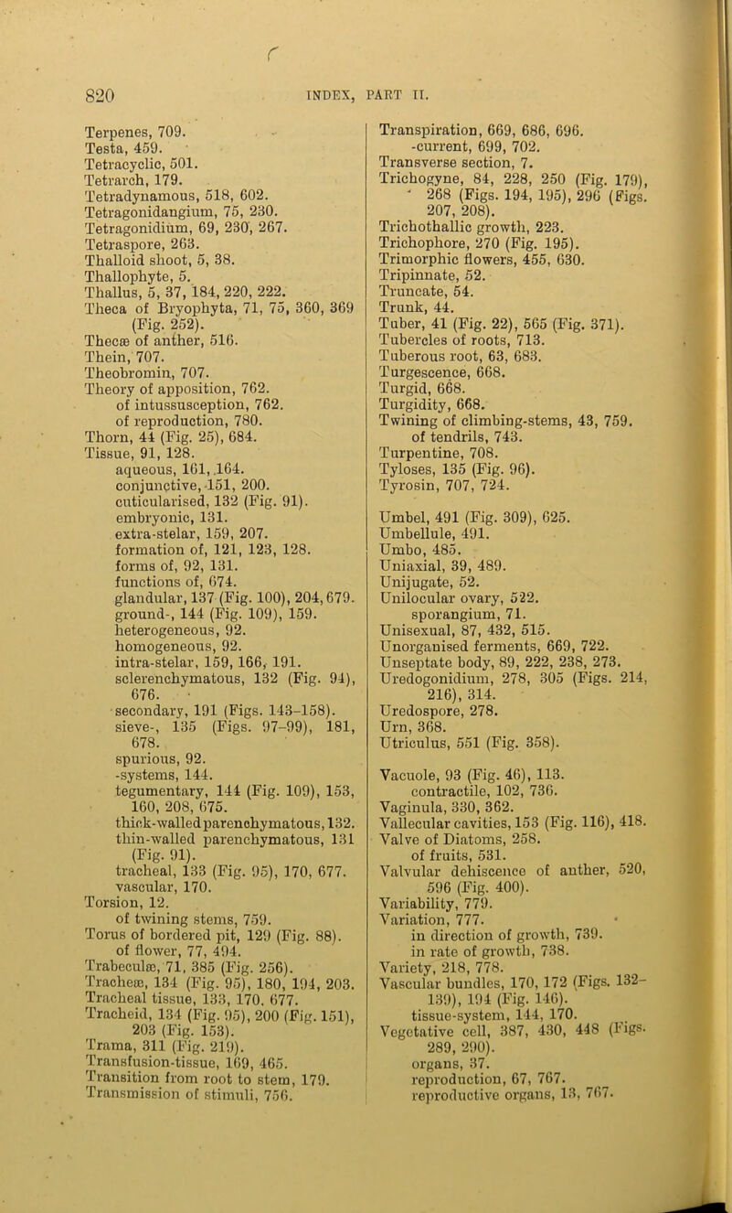 r 820 INDEX, PART IT. Terpenes, 709. Testa, 459. Tetracyclic, 501. Tetrarch, 179. Tetradynamous, 518, 602. Tetragonidangium, 75, 230. Tetragonidium, 69, 230, 267. TetrasjDore, 263. Tkalloid slioot, 5, 38. Thallophyte, 5. Tkallus, 5, 37, 184, 220, 222. Theca of Bryopkyta, 71, 75, 360, 369 (Fig. 252). Thecie of anther, 516. Thein, 707. Theokromin, 707. Theory of apposition, 762. of intussusception, 762. of reproduction, 780. Thorn, 44 (Fig. 25), 684. Tissue, 91, 128. aqueous, 161, .164. conjunctive,-151, 200. cuticularised, 132 (Fig. 91). embryonic, 131. extra-stelar, 159, 207. formation of, 121, 123, 128. forms of, 92, 131. functions of, 674. glandular, 137 (Fig. 100), 204,679. ground-, 144 (Fig. 109), 159. heterogeneous, 92. homogeneous, 92. intra-stelar, 159, 166, 191. sclerenchymatous, 132 (Fig. 94), 676. secondary, 191 (Figs. 143-158). sieve-, 135 (Figs. 97-99), 181, 678. spurious, 92. -systems, 144. tegumentary, 144 (Fig. 109), 153, 160, 208, 675. thick-walled parenchymatous, 132. thin-walled parenchymatous, 131 (Fig- 91). tracheal, 133 (Fig. 95), 170, 677. vascular, 170. Torsion, 12. of twining stems, 759. Torus of bordered pit, 129 (Fig. 88). of flower, 77, 494. Trabeculae, 71, 385 (Fig. 256). Tracheae, 134 (Fig. 95), 180, 194, 203. Tracheal tissue, 133, 170. 677. Tracheid, 134 (Fig. 95), 200 (Fig. 151), 203 (Fig. 153). Trama, 311 (Fig. 219). Transfusion-tissue, 169, 465. Transition from root to stem, 179. Transmission of stimuli, 756. Transpiration, 669, 686, 696. -current, 699, 702. Transverse section, 7. Trickogyne, 84, 228, 250 (Fig. 179), ‘ 268 (Figs. 194, 195), 296 (Figs. 207, 208). Trickothallic growth, 223. Trichophore, 270 (Fig. 195). Trimorphic flowers, 455, 630. Tripinnate, 52. Truncate, 54. Trunk, 44. Tuber, 41 (Fig. 22), 565 (Fig. 371). Tubercles of roots, 713. Tuberous root, 63, 683. Turgescence, 668. Turgid, 668. Turgidity, 668. Twining of climbing-stems, 43, 759. of tendrils, 743. Turpentine, 708. Tyloses, 135 (Fig. 96). Tyrosin, 707, 724. Umbel, 491 (Fig. 309), 625. Umbellule, 491. Umbo, 485. Uniaxial, 39, 489. Unijugate, 52. Unilocular ovary, 522. sporangium, 71. Unisexual, 87, 432, 515. Unorganised ferments, 669, 722. Unseptate body, 89, 222, 238, 273. Uredogonidium, 278, 305 (Figs. 214, 216), 314. Uredospore, 278. Urn, 368. Utriculus, 551 (Fig. 358). Vacuole, 93 (Fig. 46), 113. contractile, 102, 736. Vaginula, 330, 362. Vallecular cavities, 153 (Fig. 116), 418. Valve of Diatoms, 258. of fruits, 531. Valvular dehiscence of anther, 520, 596 (Fig. 400). Variability, 779. Variation, 777. in direction of growth, 739. in rate of growth, 738. Variety, 218, 778. Vascular bundles, 170, 172 (Figs. 132- 139), 194 (Fig. 146). tissue-system, 144, 170. Vegetative cell, 387, 430, 448 (Figs. 289, 290). organs, 37. reproduction, 67, 767. reproductive organs, 13, 767.