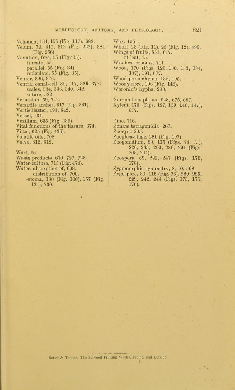 ( / \ MORPHOLOGY, ANATOMY, AND PHYSIOLOGY. 821 Velamen, 134,155 (Fig. 117), 682. Velum, 72, 311, 312 (Fig. 222), 384 (Fig. 256). Venation, free, 55 (Fig.33). furcate, 55. parallel, 55 (Fig. 34). reticulate, 55 (Fig. 35). Venter, 326, 376. Ventral canal-cell, 82, 117, 326, 377: scales, 334, 336, 340, 342. suture, 522. Vernation, 59, 742. Versatile anther, 517 (Fig. 331). Verticillaster, 493, 642. Vessel, 134. Vexillum, 635 (Fig. 435). Vital functions of the tissues, 674. Vittro, 625 (Fig. 426). Volatile oils, 708. Volva, 312, 319. Wart, 66. Waste products, 670, 727, 728. Water-culture, 715 (Fig. 474). Water, absorption of, 693. distribution of, 700. -stoma, 138 (Fig. 100), 157 (Fig. 121), 730. Wax, 155. • Whorl, 23 (Fig. 11), 25 (Fig. 12), 496. Wings of fruits, 531, 617. of leaf, 45. Witches’ brooms, 711. Wood, 170 (Figs. 126, 130, 133, 134, 137), 194, 677. Wood-parenchyma, 132, 195. Woody fibre, 196 (Fig. 148). Woronin’s hypha, 298. Xerophilous plants, 628, 675, 687. Xylem, 170 (Figs. 127, 139, 146, 147), 677. Zinc, 716. Zonate tetragonidia, 267. Zoocyst, 285. Zoog’lcea-stage, 281 (Fig. 197). Zoogonidium, 69, 115 (Figs. 74, 75), 226, 243, 283, 286, 291 (Figs. 203, 204). Zoospore, 69, 229,-247 (Figs. 176, 178). Zygomorphic symmetry, 8, 10, 508. Zygospore, 80, 118 (Fig. 76), 220, 225, 229, 242, 244 (Figs. 173, 175, 176). Sutler & Tanner, The Schvood Printing Works. Fromc, and London. y
