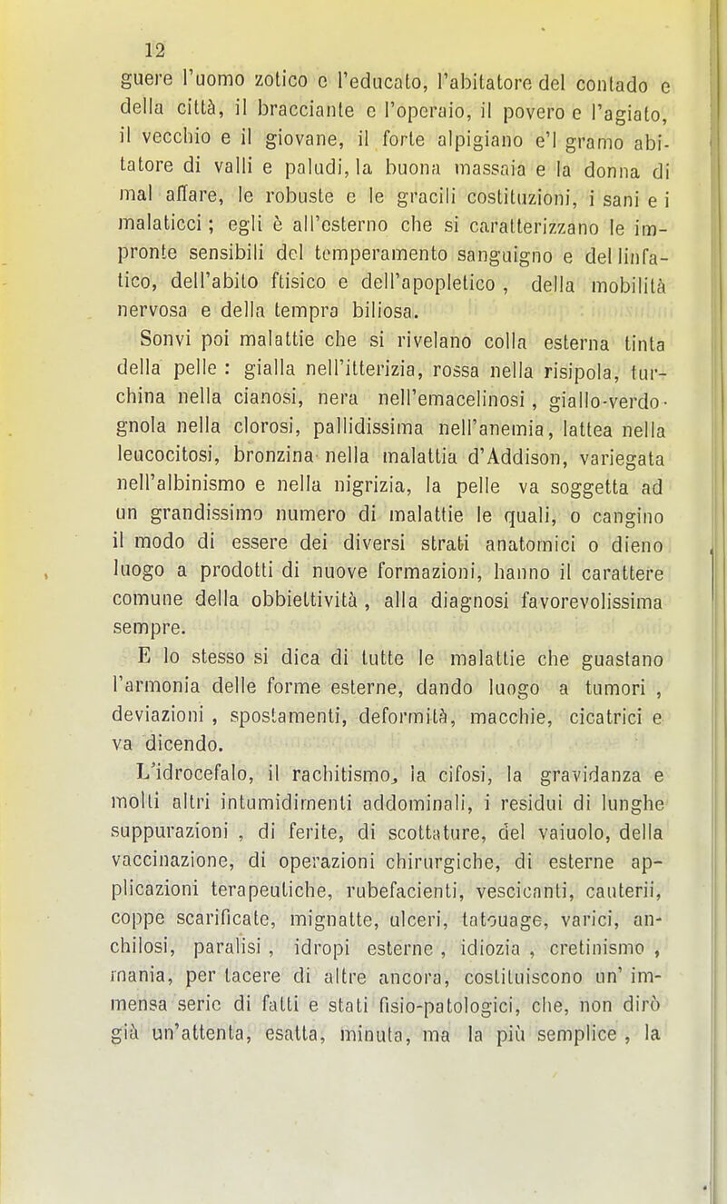 guere I'uomo zotico e reducalo, I'abitatore del contado e della c'dlh, il bracciante e I'operaio, il povero e I'agiato, il vecchio e il giovane, il forle alpigiano e'l gramo abi- tatore di valli e paludi, la buona massaia e la donna di mal affare, le robuste e le gracili coslittizioni, i sani e i malaticci; egli e aU'esterno che si caralterizzano le im- pronte sensibili del tomperamento sanguigno e dellinfa- tico, dell'abilo ftisico e dell'apopletico , della mobility nervosa e della tempra biliosa. Sonvi poi malattie che si rivelano colla esterna tinta della pelle : gialla neirittenzia, rossa nella risipola, tur- china nella cianosi, nera nell'emacelinosi, giallo-verdo- gnola nella clorosi, pallidissima nell'anemia, lattea nella leacocitosi, bronzina nella malattia d'Addison, variegata neiralbinismo e nella nigrizia, la pelle va soggetta ad un grandissimo numero di malattie le quali, o cangino il mode di essere dei diversi strati anatomici o dieno hiogo a prodotti di nuove formazioni, hanno il carattere comuiie della obbiettivit^i, alia diagnosi favorevolissima sempre. E lo stesso si dica di tutte le malattie che guastano I'armonia delle forme esterne, dando luogo a tumori , deviazioni , spostamenti, deformity, macchie, cicatrici e va dicendo. L'idrocefalo, il rachitismo^ la cifosi, la gravidanza e molli altri intumidimenti addominali, i residui di lunghe suppm-azioni , di ferite, di scottature, del vaiuolo, della vaccinazione, di operazioni chiriirgiche, di esterne ap- plicazioni terapeutiche, rubefacient!, vescicanti, caiiterii, coppe scarificate, mignatte, ulceri, tatouage, varici, an- chilosi, paralisi , idropi esterne , idiozia , cretinismo , mania, per tacere di altre ancora, coslituiscono un' im- mensa seric di fatti e stati fisio-patologici, che, non diro gi^ un'attenta, esatta, minula, ma la piu semplice , la