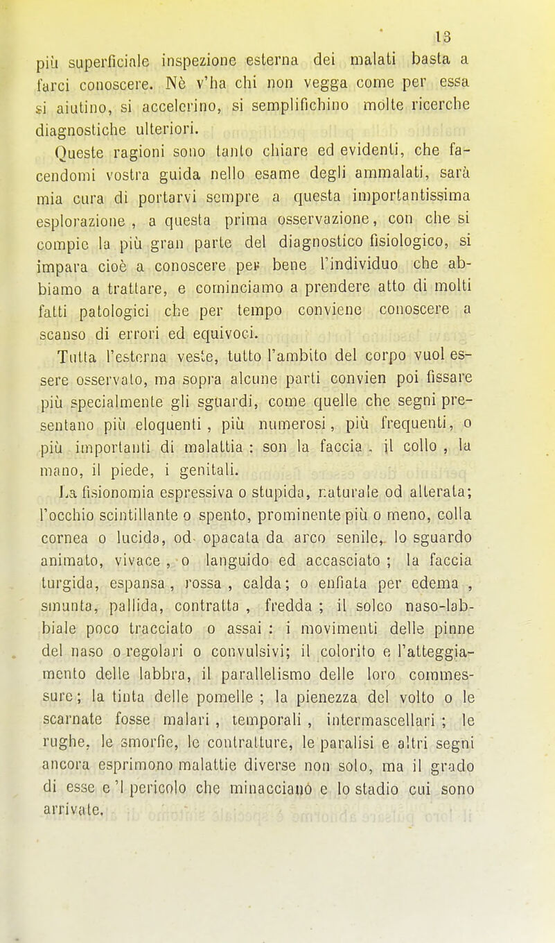 pill superficiale inspezione esterna dei malati basta a farci conoscere. Ne v'ha chi non vegga come per essa si aiutino, si accelerino, si semplifichino molte ricerche diagnostiche ulteriori. Queste ragioni soiio tanto chiare ed evidenli, che fa- cendomi vostra guida nello esame degli ammalati, sara mia CLira di portarvi sempre a questa importantissima esplorazioiie , a questa prima osservazione, con ciie si compic la piu gran parte del diagnoslico fisiologico, si impara cioe a conoscere peiJ bene I'individuo che ab- biamo a trattare, e cominciamo a prendere atto di molti falti patologici che per tempo conviene conoscere a scanso di errori ed equivoci. Tutta I'esterna veste, tutto Tambito del corpo vuol es- sere osservalo, ma sopra alcune parti convien poi fissare piia specialmente gli sguardi, come quelle che segni pre- sentano piu eloquenti , piu numerosi, piu frequenti, o piij important! di raalaltia : son la faccia . il collo , la mano, il piede, i genitali. La fisionomia espressiva o stupida, naturale od allerala; I'occhio scintillante o spento, prominente piu o meno, colla cornea o lucida, od- opacata da arco senile, lo sguardo animato, vivace , o languido ed accasciato ; la faccia turgida, espansa, rossa , calda; o enfiata per edema , sinunta, pallida, contratta , fredda ; il solco naso-lab- biale poco tracciato o assai : i movimenli delle pinne del naso o regolari o convulsivi; il colorifo e I'atteggia- mcnto delle labbra, il parallelismo delle loro commes- sure; la tinta delle pomelle ; la pienezza del volto o le scarnate fosse malari , lemporali , intermascellari ; le rughe, le smorfie, le contratture, le paralisi e altri segni ancora esprimono malatlie diverse non solo, ma il grade di esse e '1 pericolo che minacciau6 e lo stadio cui sono arrivate.