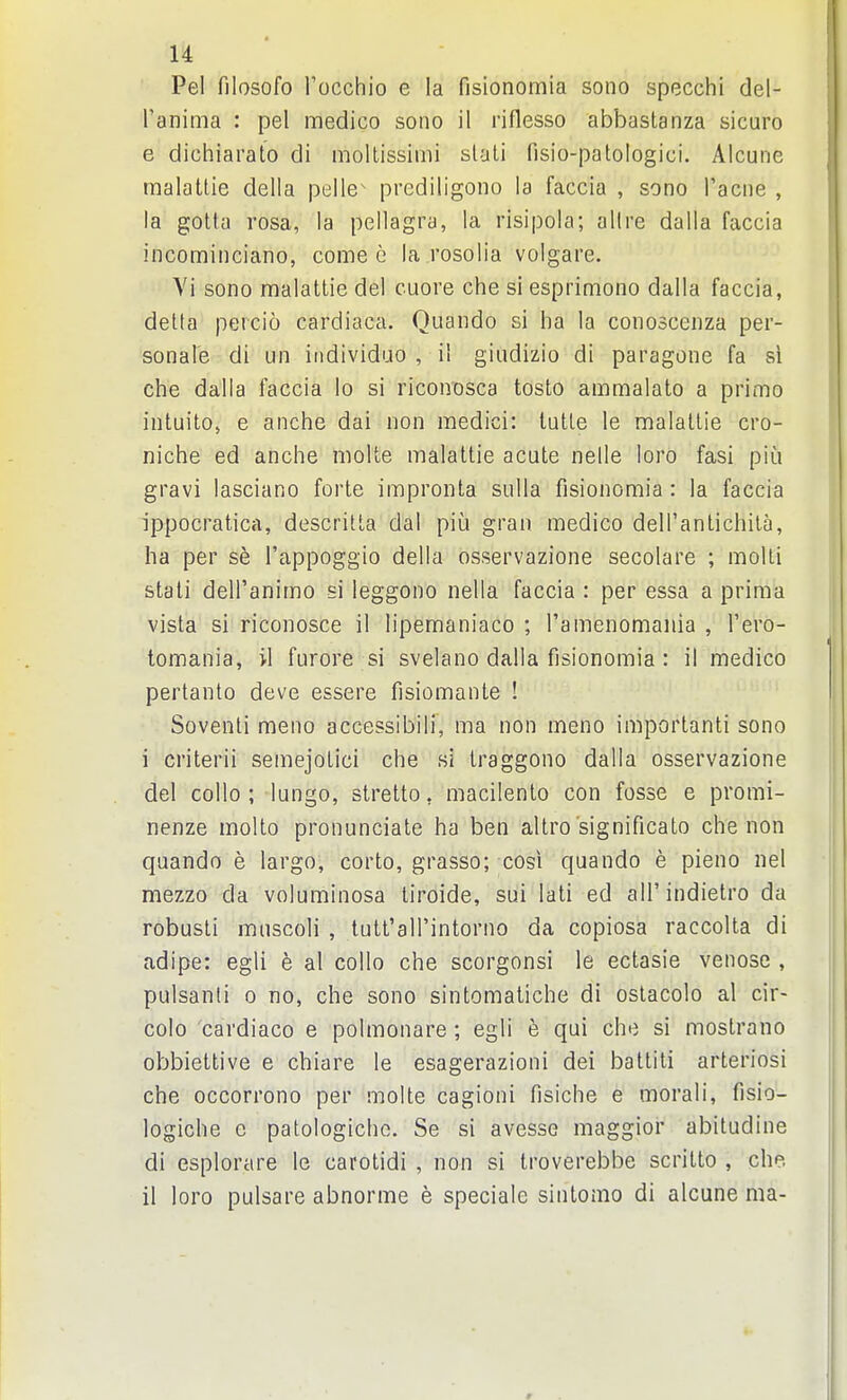 Pel filosofo I'occhio e la fisionomia sono speech! del- I'anima : pel medico sono il riflesso abbastanza sicuro e dichiarato di moltissimi slali fisio-patologici. Alcune malattie delta pelle^ prediligono la faccia , sono Tacne , la gotta rosa, la pellagra, la risipola; allre dalla faccia incominciano, come c la rosolia volgare. Yi sono malattie del cuore che si esprimono dalla faccia, delta peicio cardiaca. Quando si ha la conoscenza per- sonal'e di un iiidividuo , il giudizio di paragone fa si che dalla faccia lo si riconosca tosto ammalato a primo intuito, e anche dai non medici: lutte le malattie cro- niche ed anche molte malattie acute nelle lore fasi piu gravi lasciano forte impronta sulla fisionomia : la faccia ippocratica, descritta dal piu gran medico dell'antichila, ha per se I'appoggio della osservazione secolare ; moUi stati dell'animo si leggono nella faccia : per essa a prima vista si riconosce il lipemaniaco ; Tamenomania , I'ero- tomania, il furore si svelano dalla fisionomia : il medico pertanto deve essere fisiomante ! Soventi meno accessibili, ma non meno importanti sono i criterii semejotici che si traggono dalla osservazione del collo ; lungo, stretto, macilento con fosse e promi- nenze molto pronunciate ha ben altro significato che non quando e largo, corto, grasso; cosi quando e pieno nel mezzo da voluminosa tiroide, sui lati ed all'indietro da robusti muscoli , tutfaHMntorno da copiosa raccolta di adipe: egli e al collo che scorgonsi le ectasie venose , pulsanti o no, che sono sintomaliche di oslacolo al cir- colo cardiaco e polmonare; egli e qui che si mostrano obbiettive e chiare le esagerazioni dei battiti arteriosi che occorrono per molte cagioni fisiche e morali, fisio- logiche c patologichc. Se si avesse maggior abitudine di esplorare le carotidi , non si troverebbe scritto , che. il loro pulsare abnorme e speciale sintomo di alcune ma-