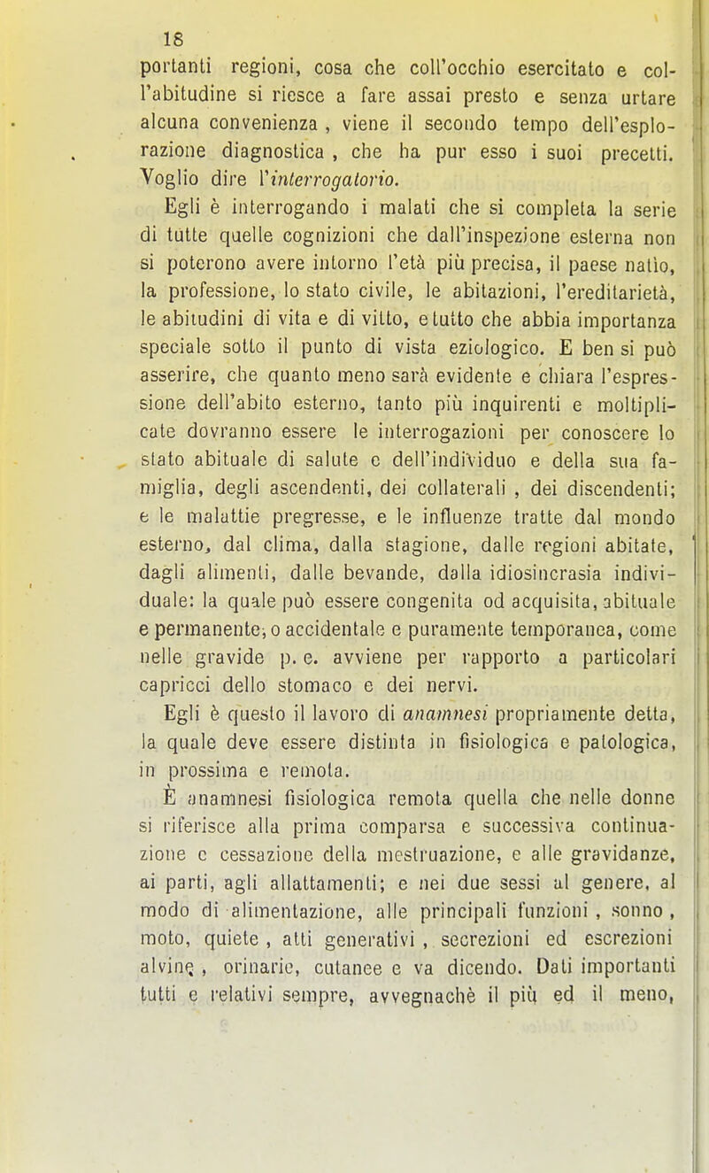 portanti regioni, cosa che coll'occhio esercitato e col- Tabitudine si riesce a fare assai presto e senza artare alcuna convenienza , viene il secondo tempo delPespIo- razione diagnostica , che ha pur esso i suoi precelti. Voglio dire Vinterrogatorio. Egli e interrogando i malati che si completa la serie di tutte quelle cognizioni che dalPinspezione esterna non si poterono avere intorno Tet^ piu precisa, il paese iialio, la professione, lo state civile, le abilazioni, rereditarieta,' le abiiudini di vita e di vitto, etutto che abbia importanza speciale sotto il punto di vista eziologico. E ben si puo asserire, che quanto meno sarh evidente e chiara I'espres- sione dell'abito esteriio, tanto piii inquirenti e moltipli- cate dovranno essere le interrogazioni per conoscere lo stato abituale di salute e dell'indiViduo e della sua fa- niiglia, degli ascendenti, dei collaterali , dei discendenti; j e le maluttie pregresse, e le influenze tratte dal mondo esterno, dal clima, dalla stagione, dalle regioni abitate, ] dagli alimenli, dalle bevande, dalla idiosincrasia indivi- | duale: la quale puo essere congenita od acquisita, abituale || | e permanente, o accidentale e puramente temporanea, come nelle gravide p. e. avviene per rapporto a particolari capricci dello stomaco e dei nervi. Egli h queslo il lavoro di anamjiesi propriamente detta, la quale deve essere distinta in fisiologica e patologica, in prossima e remota. E anamnesi fisiologica remota quella che nelle donne si riferisce alia prima comparsa e successiva continua- zione c cessazione della mestruazione, e alle gravidanze, ai parti, agli allattamenti; e nei due sessi al genere, al modo di alimenlazione, alle principali funzioni , sonno , moto, quiete , atti generativi , secrezioni ed escrezioni alvintj , orinarie, cutanee e va dicendo. Dati important! tutti e relalivi sempre, avvegnache il piu ed il meno,