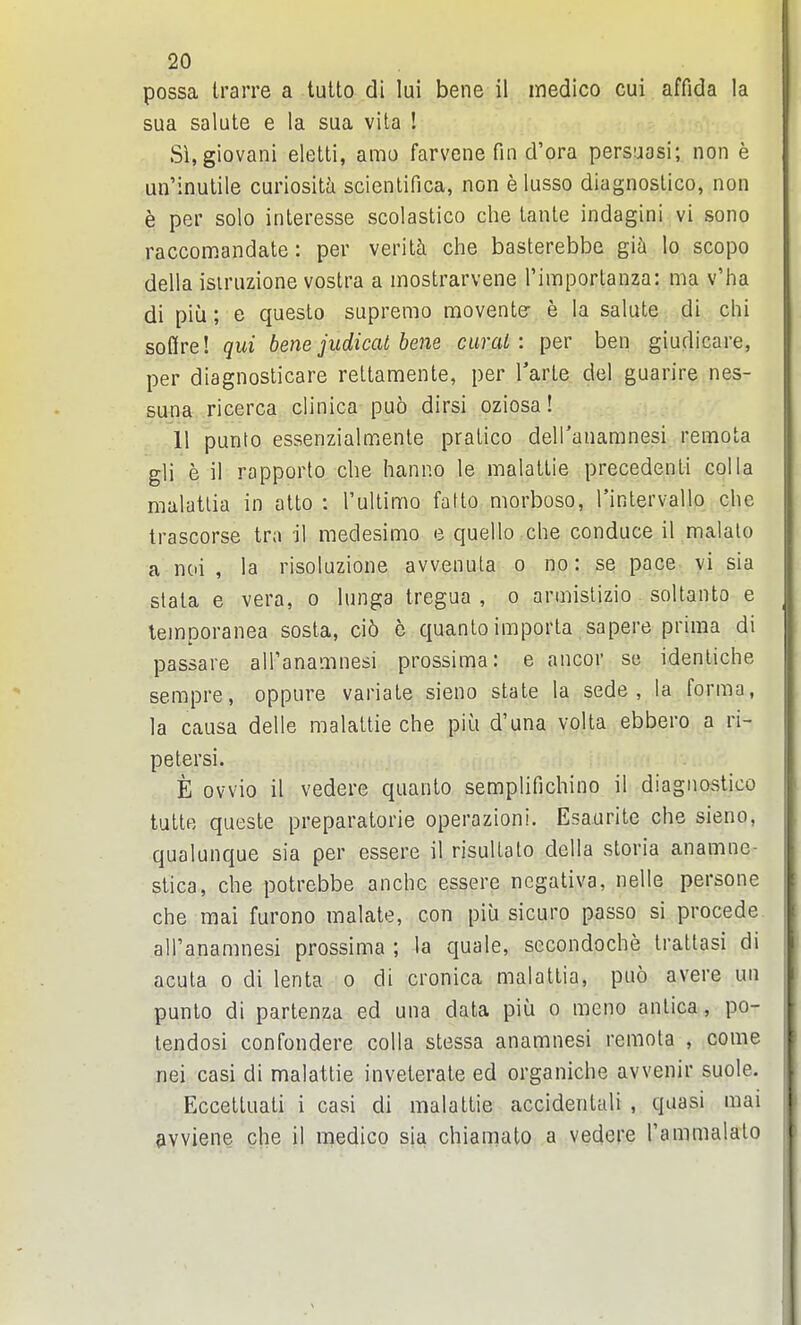 possa trarre a tulto di lui bene il medico cui affida la sua salute e la sua vita ! Si.giovani eletti, amu farvene fin d'ora persuasi; non e un'inulile curiosity scientifica, non e lusso diagnoslico, non e per solo interesse scolastico cbe lante indagini vi sono raccomandate: per verity che basterebbe gia lo scopo della isiruzione vostra a mostrarvene I'importanza: ma v'ha di piu; e questo supremo movente- e la salute di chi soQre! qui bene judicat bene curat: per ben giudicare, per diagnosticare reltamente, per Tarle del guarire nes- suna ricerca clinica puo dirsi oziosa! ,11 punto essenzialmente pratico deH'anamnesi remota gli e il rapporto che hanno le malallie precedenti col la malatlia in atto : Tultimo fatto morboso, Tintervailo che trascorse tra il medesimo e quello che conduce il maialo a noi , la risoluzione avvenula o no: se pace vi sia stata e vera, o lunga tregua , o armislizio soltanto e leinporanea sosta, ci5 e quantoimporla sapere prima di passare alPanamnesi prossima: e ancor su idenliche sempre, oppure variate sieno state la sede , la forma, la causa delle malattie che piili d'una volta ebbero a ri- pe tersi. E ovvio il vedere quanto semplifichino il diagnostico tutte queste preparatorie operazioni. Esaurite che sieno, qualunque sia per essere il risultalo della storia anamne- stica, che potrebbe anche essere ncgativa, nelle persone che mai furono malate, con piu sicuro passo si procede all'anamnesi prossima ; la quale, secondoche trattasi di acuta 0 di lenta o di cronica malattia, puo avere un punto di partenza ed una data piu o meno anlica, po- lendosi confondere colla stessa anamnesi remota , come nei casi di malattie inveterate ed organiche avvenir suole. Eccettuati i casi di malattie accidentali , quasi mai pwiene che il medico sia chiamato a vedere rammalalo