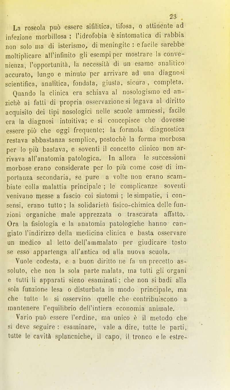 La roseola puo essere sifilitica, tifosa, o attinente ad infezione morbillosa : I'idrofobia e sintomatica di rabbia non solo nio di isterisrao, di meningitc : e facile sarebbe moltiplicare airinfinito gli esempi per mostrare la conve- nienza, ropporlunil5, la necessiU di un esamc onalilico accurate, lungo e minulo per arrivare ad una diagno.^i scientifica, analitica, fondata, giusfa, sicura , completa. Quando la clinica era schiava al nosologismo ed an- zichfe ai fatli di propria osservazione si legava al diritto acquisito dei lipi nosologic! nelle scuole ammessi, facile era la diagnosi intuitiva; e si conccpisce che dovesse essere piu che oggi frequente; la formola diagnoslica restava abbastanza semplice, postoche la forma morbosa per lo piu bastava, e soventi il concetto clinico non ar- rivava all'anatomia patologica. In allora le succession! morbose erano considerate per lo piu come cose di iin- portanza secondaria, se pure a volte non erano scam- biate colla malattia principalc ; le complicanze soventi venivano messe a fascio coi sintomi ; lesimpatie, i con- sensi, erano tutlo ; la solidariet^i fisico-chimica delle fun- zioni organiche male apprezzata o trascurata affatlo. Ora la fisiologia e la anatomia patologiche hanno can- giato I'indirizzo delta medicina clinica e basta osservare un medico al letto dell'ammalato per giudicare tosto se esso appartenga all'antica od alia nuova scuola. Vuole codesta, e a buon diritto ne fa un precetto as- soluto, che non la sola parte malata, ma tulti gli organi e tulti li apparati sieno esaminati; che non si badi alia sola funzione lesa o disturbafa in modo principale, ma che tuttc le si osservino quelle che- contribuiscono a mantenere I'equilibrio dell'intiera economia animate. Vario pu6 essere I'ordine, ma unico e il metodo che si devc seguire : esaminare, vale a dire, tutte le parti, tulte le cavity splancniche, il capo, il tronco e le eslre-