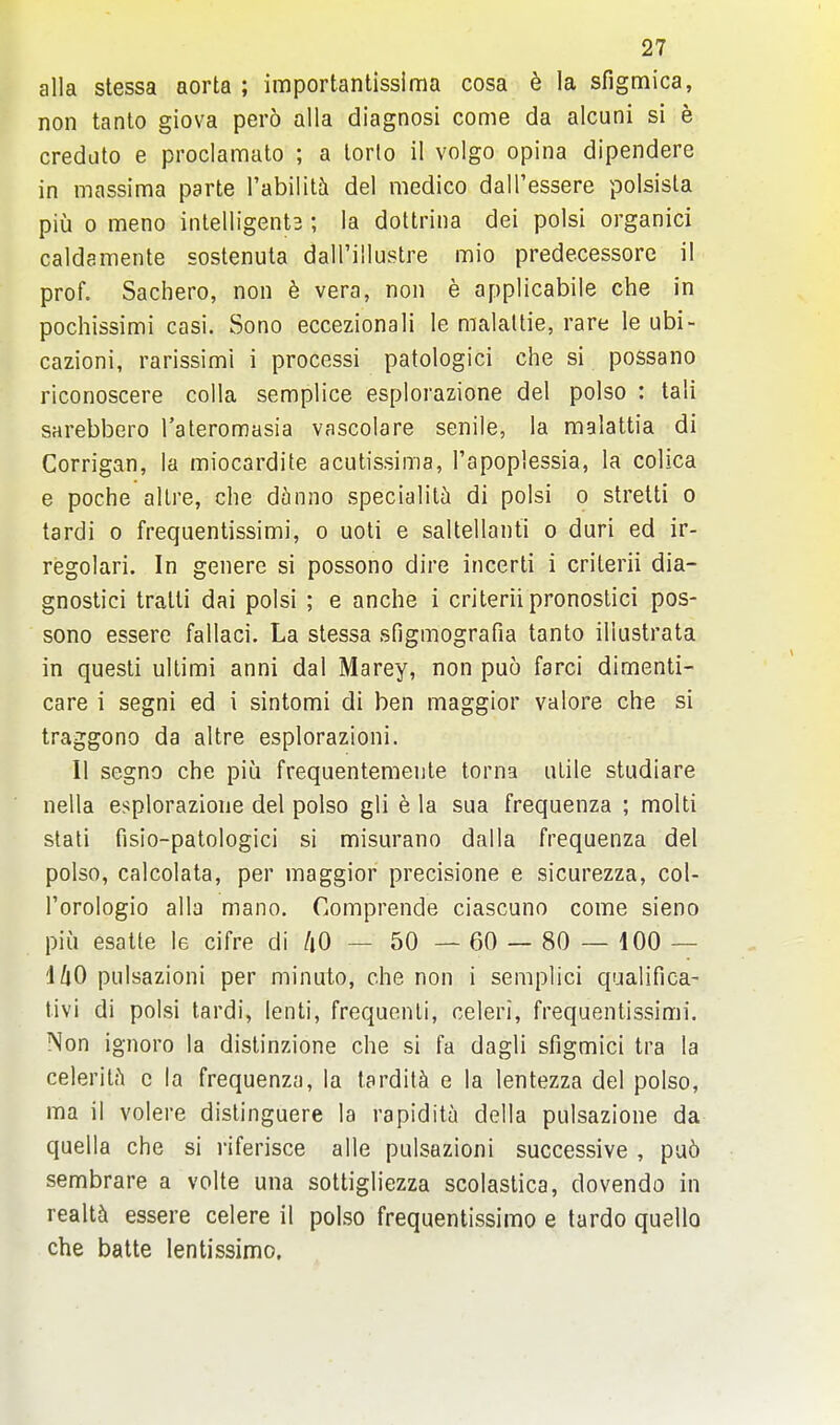 alia stessa aorta ; importantisslma cosa ^ la sfigmica, non tanto giova pero alia diagnosi come da alcuni si e credato e proclamato ; a lorlo il voigo opina dipendere in massima parte I'abiliti del medico dall'essere polsisla piu 0 meno intelligents ; la dottrina dei polsi organici caldamente sostenuta dairillustre mio predecessore il prof. Sachero, non h vera, non e applicabile che in pochissimi casi. Sono eccezionali le malaltie, rare le ubi- cazioni, rarissimi i processi patologici che si possano riconoscere colla semplice esplorazione del polso : tali sarebbero Tateromasia vascolare senile, la malattia di Corrigan, la miocardite acutissima, I'apoplessia, la colica e poche allre, che dhnno specialili di polsi o strelti o tardi o frequentissimi, o uoti e saltellanti o duri ed ir- regolari. In genere si possono dire incerti i criterii dia- gnostici tratti dai polsi ; e anche i criterii pronostici pos- sono essere fallaci. La stessa sfigmografia tanto illustrata in questi ultimi anni dal Marey, non puo farci dimenti- care i segni ed i sintomi di ben maggior valore che si traggono da altre esplorazioni. II segno che piij frequentemente torna utile studiare nella esplorazione del polso gli e la sua frequenza ; molti slati fisio-patologici si misurano dalla frequenza del polso, calcolata, per maggior precisione e sicurezza, col- I'orologio alia mano. Comprende ciascuno come sieno piu esatle le cifre di /lO — 50 — 60 — 80 — 100 — 'i/lO pulsazioni per minuto, che non i semplici qualifica- tivi di polsi tardi, lenti, frequent!, celeri, frequentissimi. Non ignoro la distinzione che si fa dagli sfigmici tra la celerit?! c la frequenza, la tardit^ e la lentezza del polso, ma il volere distinguere la rapidita della pulsazione da quella che si riferisce alle pulsazioni successive , pa6 sembrare a volte una sottigliezza scolastica, dovendo in realty essere celere il polso frequentissimo e tardo quelle che batte lentissimo.