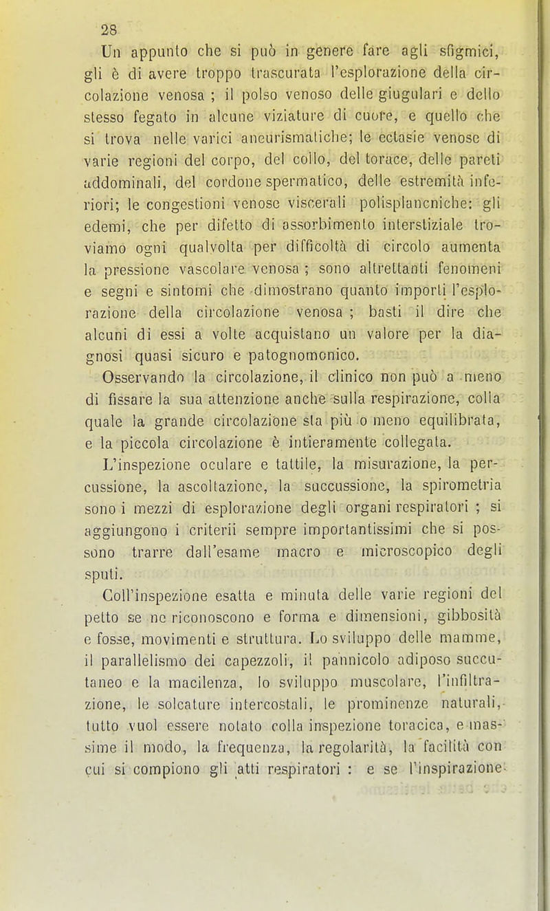 Un appunto che si puo in genere fare agli sfigmici, gli b di avere troppo Irascurata I'csplorazione deila cir- colazioiie venosa ; il polso venoso delle giugiilari e deilo slesso fegato in alcune viziature di cuore, e quelle che si Irova nelle varici aneurismaliche; le ectasie venose di varie regioni del corpo, del collo, del torace, delle pareli addominali, del cordone spermatico, delle estremitfi infe- riori; le congestioni venose viscerali polisplancniche: gli edemi, che per difelto di assorbimenlo inlersliziale tro- viamo ogni qualvoUa per difficolt^i di circolo aumenta la pressione vascolare venosa ; sono altreltanli fenomeni e segni e sintomi che dimostrano quanto imporli I'esplo- razione della circolazione venosa ; basli il dire che alcuni di essi a voile acquislano un valore per la dia- gnosi quasi sicuro e patognomonico. Osservando la circolazione,.il clinico non puo a nieno di fissare la sua altenzione anche sulla respirazione, colla quale la grande circolazione sla piii o nieno equilibrata, e la piccola circolazione e intieramente collegata. L'inspezione oculare e taltile, la misurazione, la per- cussione, la ascoltazionc, la succussione, la spirometria sono i mezzi di esplorazione degli organi respiralori ; si aggiungono i criterii sempre importantissimi che si pos- sono trarre dall'esame macro e inicroscopico degli sputi. Goll'inspezione esatla e minuta delle varie regioni del pelto se nc riconoscono e forma e diraensioni, gibbosity e fosse, movimenti e slrultura. Lo sviluppo delle mamme, il parallelismo dei capezzoli, i! pannicolo adipose succu- taneo e la macilenza, lo sviluppo muscolare, rinfiltra- zione, le solcature intercostali, le prominenze nalurali, tutto vuol essere nolato colla inspezione toracica, emas-' sime il modo, la frequenza, la regolarilfi, la facitita con cui si compiono gli atli respiratori : e se Tinspirazione-