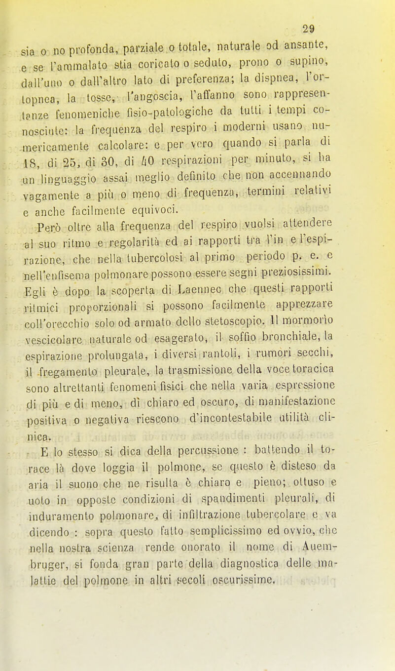 sia 0 noprofonda, parziale o tolale, naturale od ansante, e se I'ammalato stia coricato o sedulo, prono o supino, dairuiio 0 dairaltro lato di preferenza; la dispnea, I'or- lopiiea, la tosse,- I'angoscia, raffanno sono rappresen- tanze fenomeiiiche fisio-palologiche da lulli. i .tempi co- nosciute: la freqaenza del respiro i moderni iisano lui- mericamenle calcolare: e per vero quando si parla di 18, di 25, di 30, di liO respirazioni per minuto, si ha un'linguaggio assai meglio definilo che non accennando vagamenle a piu o meno di frequenza, termini relativi e anche facilmente equivoci. Pero ollre alia frequenza del respiro vuolsi altendere al suo ritmo e regolarila ed ai rapporti tra I'in e Tespi- razione, che nella tubercolosi al primo periodo p. e. e neH'enfiseroa polmonare possono essere segni preziosissimi. Egli e dopo la scoperta di Laennec che questi rapporti rilmici proporzionali si possono facilmente apprezzare coH'orecchio solo od arraato dcUo stetoscopio. 11 mormorio vescicolare naturale od esageralo, il soffio bronchiale, la espirazione prolungala, 1 diversi rantoli, i rumori secchi, 11 -fregamento pleurale, la trasmissione della vocetoracica sono alireltanli fenomeni fisici che nella varia espressione di piu e di meno, di chiaro ed oscuro, di manifestazione posiliva 0 negaliva riescono d'incontestabile utilita cli- nica. E lo stesso si dica della percussione : battendo il to- race 15 dove loggia il polmone, se queslo e disleso da aria il suono che ne risulla e chiaro e pieno; oUuso e uoto in oppostc condizioni di spandimenli pleurali, di induramento polmonare^ di infiltrazione tubercolare c va dicendo : sopra questo Falto semplicissimo ed ovvio, che nella nostra scienza rende onoralo il nome di Auem- bruger, si fonda gran parte della diagnostica delle ma- la ttie del polmone in altri t^ecoli oscurissime.