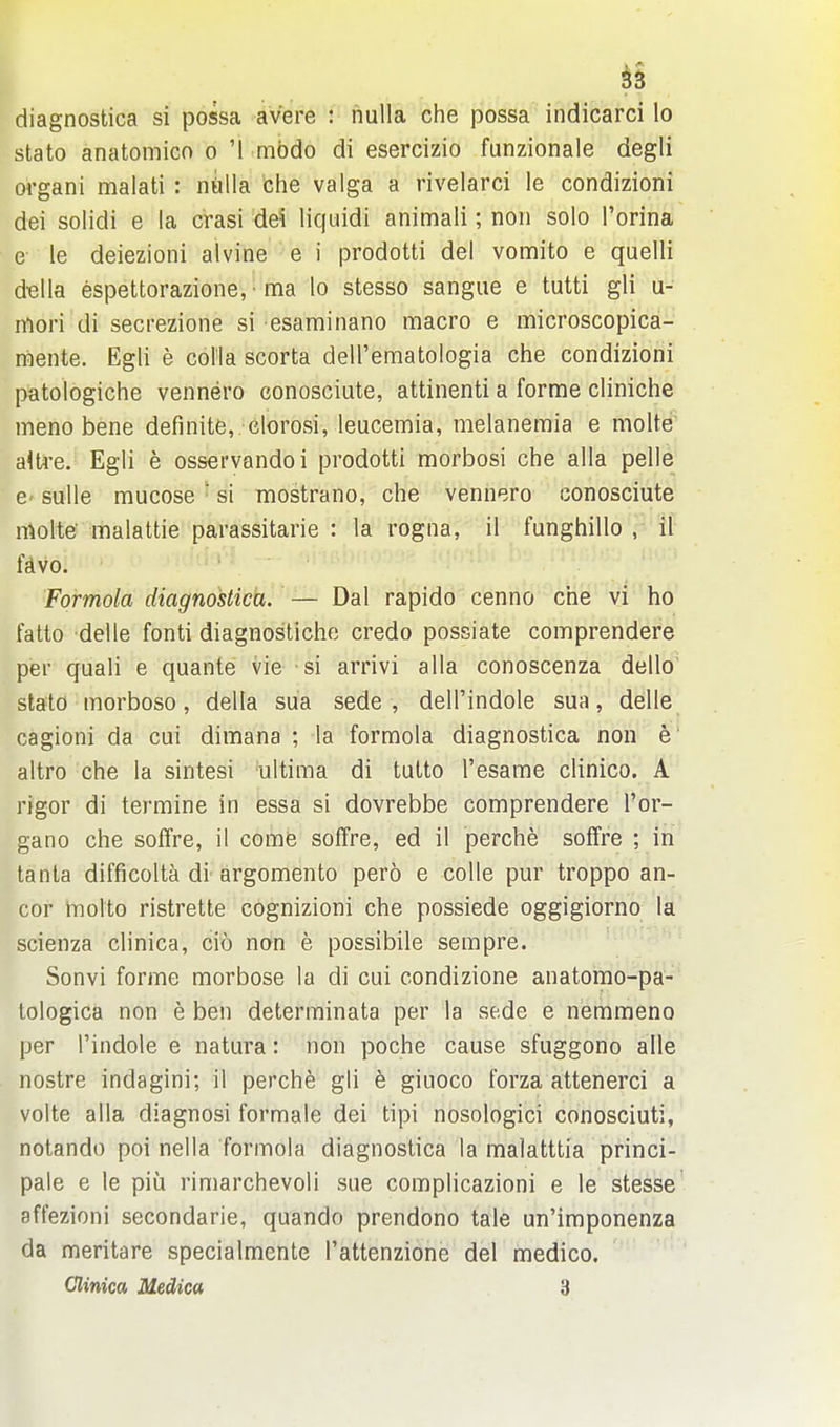 diagnostica si possa avere : nulla che possa indicarci lo stato anatomicn o '1 mbdo di esercizio funzionale degli organi malati : niilla che valga a rivelarci le condizioni dei solidi e la crasi dei liquidi animali; non solo I'orina e le deiezioni alvine e i prodotti del vomito e quelli d«lla espettorazione, • ma lo stesso sangue e tutti gli u- mori di secrezione si esaminano macro e microscopica- mente. Egli e coila scorta deU'ematologia che condizioni patologiche vennero conosciute, attinenti a forme cliniche meno bene definite, clorosi, leucemia, melanemia e molte aUre. Egli e osservandoi prodotti morbosi che alia pelle 6' suUe mucose • si mostrano, che vennero conosciute nAolte malattie parassitarie : la rogna, il funghillo , it fdvo. Formola diagnostica. — Dal rapido cenno che yi ho fatto delle fonti diagnostiche credo possiate comprendere per quali e quante vie si arrivi alia conoscenza dello stato morboso, della sua sede , dell'indole sua, delle cagioni da cui dimana ; la formola diagnostica non e altro che la sintesi ultima di tutto I'esame clinico. A rigor di termine in essa si dovrebbe comprendere I'or- gano che sofTre, il come soffre, ed il perche soffre ; in tanta difficolta di argomento pero e coUe pur troppo an- cor molto ristrette cognizioni che possiede oggigiorno la scienza clinica, cio nan e possibile sempre. Sonvi forme morbose la di cui condizione anatomo-pa-' tologica non e ben determinata per la sede e nemmeno per Tindole e natura: non poche cause sfuggono alle nostre indagini; il perch^ gli e giuoco forza attenerci a volte alia diagnosi formale dei tipi nosologici conosciuti, notando poi nella formola diagnostica la malatttia princi- pale e le piii rimarchevoli sue complicazioni e le stesse affezioni secondarie, quando prendono tale un'imponenza da meritare specialmente I'attenzione del medico. Clinica Medica 3