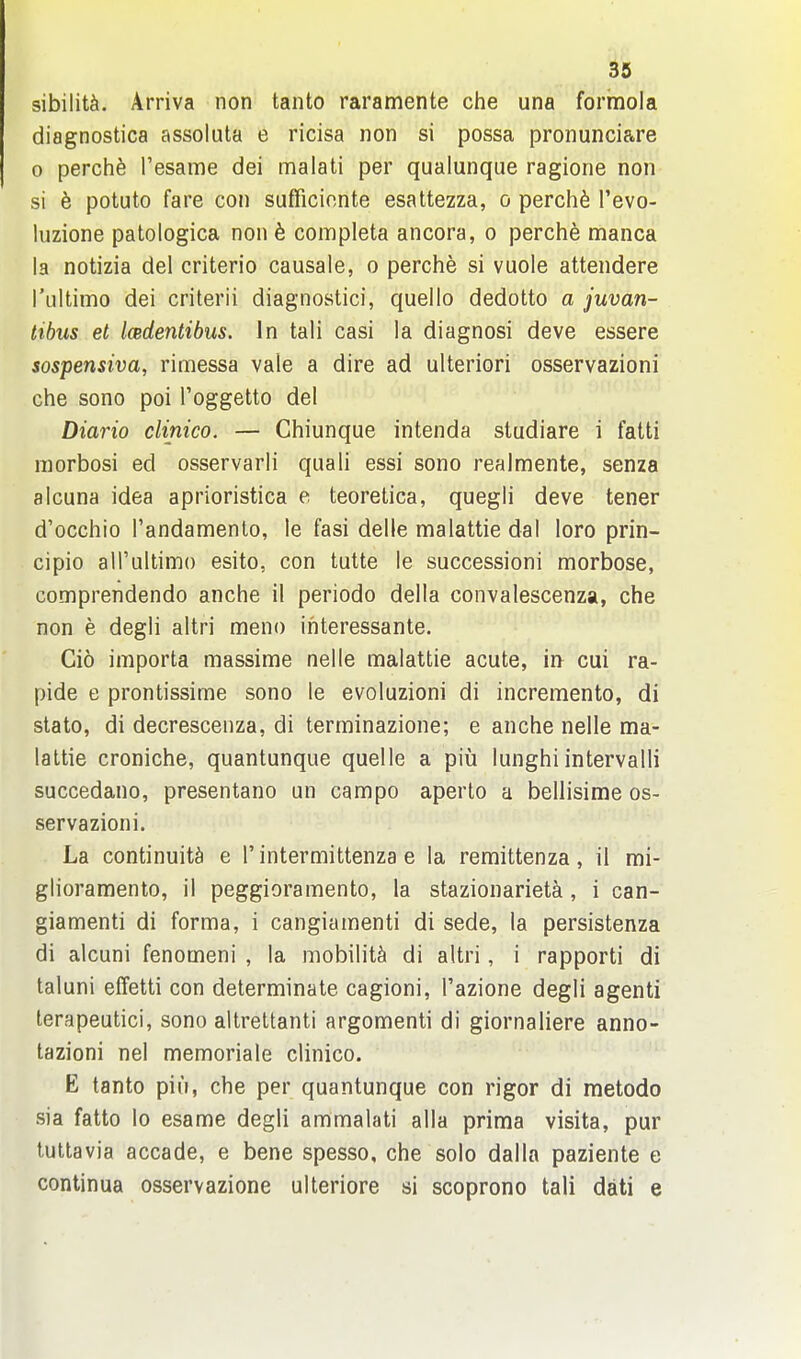 sibiliU. Arriva non tanto raramente che una formola diagnostica assoluta e ricisa non si possa pronunciare 0 perch^ Tesame dei malati per qualunque ragione non si b potuto fare con sufficionte esattezza, o perch6 I'evo- luzione patologica non h completa ancora, o perche manca la notizia del criterio causale, o perche si vuole attendere rultimo dei criterii diagnostici, quello dedotto a juvan- tibus el Imdentibus. Jn tali casi la diagnosi deve essere sospensiva, rimessa vale a dire ad ulteriori osservazioni che sono poi I'oggetto del Diario clinico. — Chiunque intenda studiare i falti niorbosi ed osservarli quali essi sono realmente, senza alcuna idea aprioristica e teoretica, quegli deve tener d'occhio Tandamenlo, le fasi delle malattie dal loro prin- cipio all'ultimo esito, con tutte le successioni morbose, comprendendo anche il periodo della convalescenza, che non e degli altri meno ihteressante. Gio importa massime nelle malattie acute, in^ cui ra- pide e prontissime sono le evoluzioni di incremento, di stato, di decrescenza, di terminazione; e anche nelle ma- lattie croniche, quantunque quelle a piu lunghi intervalli succedano, presentano un campo aperto a bellisime os- servazioni. La continuity e 1' intermittenza e la remittenza, il mi- glioraraento, il peggioramento, la stazionarietk, i can- giamenti di forma, i cangiamenti di sede, la persistenza di alcuni fenomeni , la mobility di altri, i rapporti di taluni effetti con determinate cagioni, I'azione degli agenti terapeutici, sono altrettanti argomenti di giornaliere anno- tazioni nel memoriale clinico. E tanto pill, che per quantunque con rigor di metodo sia fatto lo esame degli ammalati alia prima visita, pur tuttavia accade, e bene spesso, che solo dalla paziente e continua osservazione ulteriore si scoprono tali dati e