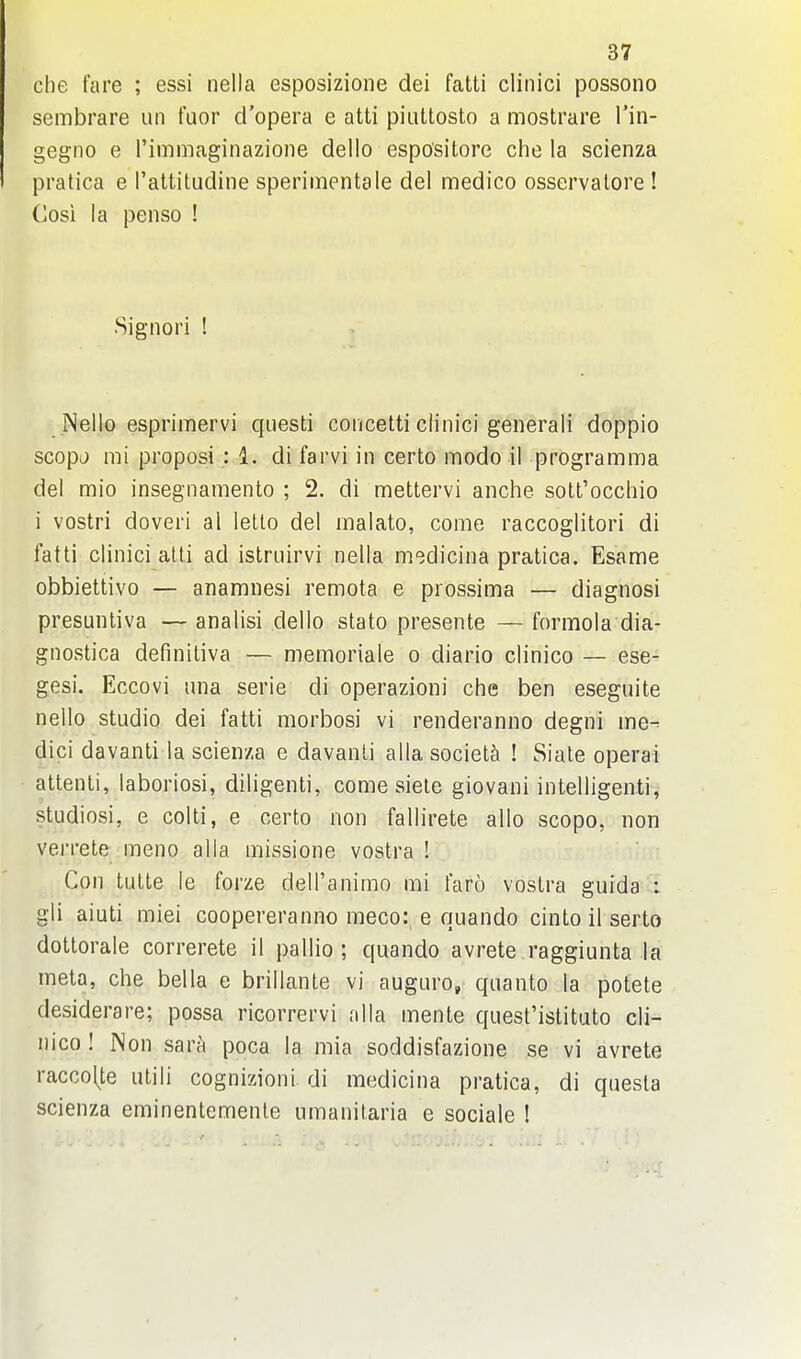 che fare ; essi nella esposizioiie dei fatti clinici possono sembrare un fuor d'opera e atti piuttosto a mostrare I'in- gegno e rimmaginazione dello espo'sitore che la scienza pratica e I'attitudine sperimentale del medico osservalore ! (losi la penso ! Signori ! Nello esprimervi questi concetti clinici generali doppio scopj mi proposi : 1. di farvi in certo modo il programma del mio insegnamento ; 2. di mettervi anche sott'occhio i vostri doveri al letto del malato, come raccoglitori di fatti clinici alii ad istruirvi nella m-idicina pratica. Esame obbiettivo — anamnesi remota e prossima — diagnosi presuntiva — analisi dello stato presente — formola dia- gnostica definiliva — memoriale o diario clinico — ese- gesi. Eccovi una serie di operazioni che ben eseguite nello studio dei fatti morbosi vi renderanno degni ine^ dici davanti la scienza e davanli alia society ! Siale operai attenli, laboriosi, diligenti, come siele giovani intelligenti, studiosi, e colli, e certo non fallirete alio scopo, non verrete meno alia missione vostra ! Con tulte le forze delTanimo mi faro vostra guida i gli aiuti miei coopereranno meco:, e quando cinto il serto dottorale correrete il pallio ; quando avrete raggiunta la meta, che bella e brillante vi auguro, quanto la potete desiderare; possa ricorrervi alia mente quest'istituto cli- nico ! Non sara poca la mia soddisfazione se vi avrete raccol^te utili cognizioni di medicina pratica, di questa scienza eminentemenle umanitaria e sociale !