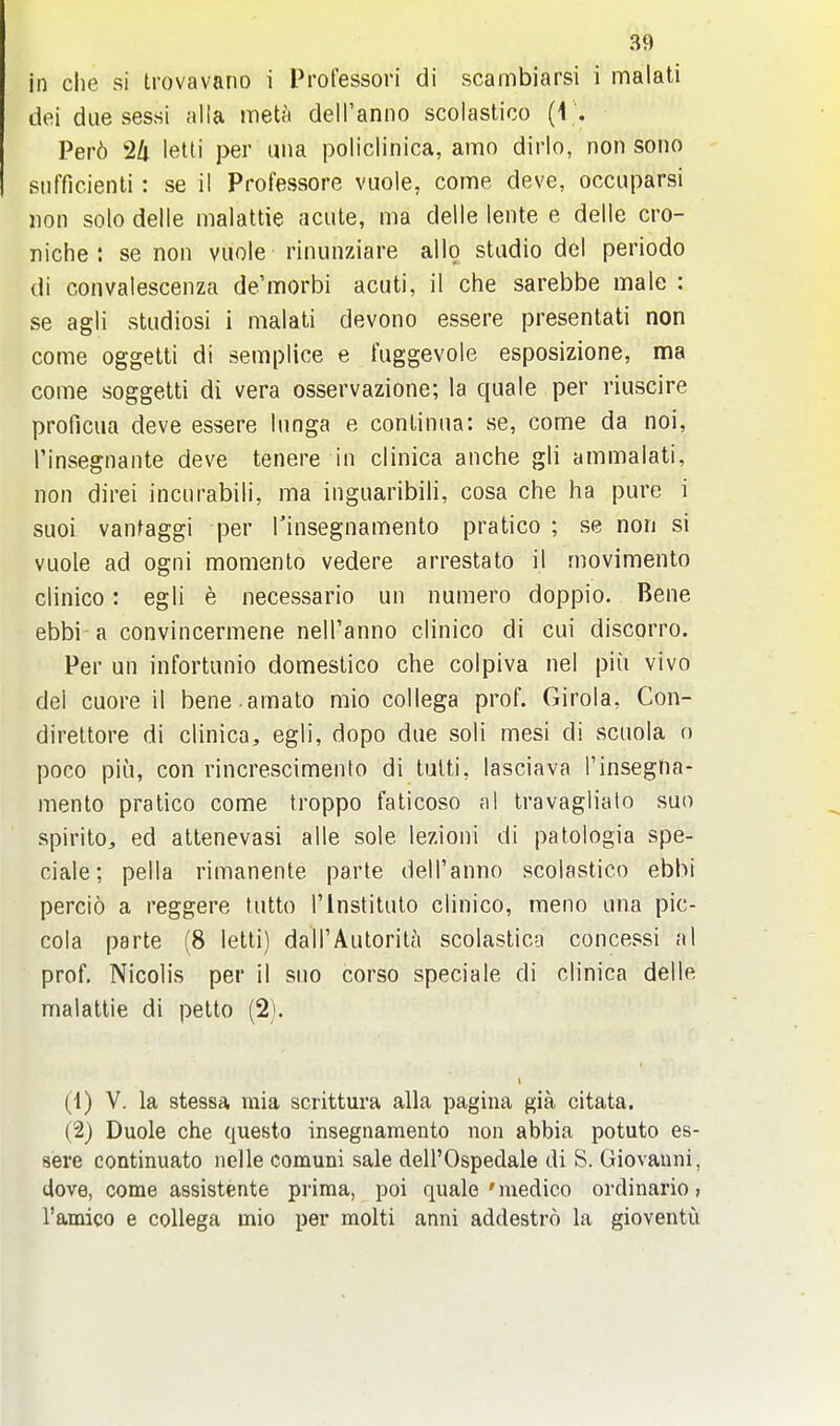 in die si trovavano i Professori di scambiarsi i malati dei due sessi alia meta dell'anno scolastico {{ ', Per6 24 letti per una policlinica, amo dirlo, non sono siifficienli: se il Professore vuole, come deve, occuparsi lion solo delle malattie acute, ma delle lente e delle cro- niche : se non vuole rinunziare alio studio del periodo di coiivalescenza de'morbi acuti, il che sarebbe male : se agli studiosi i malati devono essere presentati non come oggetti di semplice e fuggevole esposizione, ma come soggetti di vera osservazione; la quale per riuscire proficua deve essere lunga e continua: se, come da noi, I'insegnante deve tenere in clinica anche gli ammalati, non direi incurabili, ma inguaribili, cosa che ha pure i suoi vantaggi per Tinsegnamento pratico ; se non si vuole ad ogni momento vedere arrestato il movimento clinico: egli e necessario un numero doppio. Bene ebbi a convincermene nell'anno clinico di cui discorro. Per un infortunio domestico che colpiva nel piu vivo del cuore il bene.amalo mio collega prof. Girola, Con- direltore di clinica, egli, dopo due soli mesi di scuola n poco piu, con rincrescimento di tulti, lasciava i'insegna- mento pratico come troppo faticoso a I travaglialo sun spirito, ed attenevasi alle sole lezioni di patologia spe- ciale; pella rimanente parte dell'anno scolastico ebbi percio a reggere tutto 1'Institute clinico, meno una pic- coia parte (8 letti) dairAutoritt\ scolastico concessi nl prof. Nicolis per il suo corso speciale di clinica delle malattie di petto (2). (1) V. la stessa mia scrittura alia pagina gia citata. (2) Duole che questo insegnamento non abbia potuto es- sere continuato nelle comuni sale dell'Ospedale di S. Giovanni, dove, come assistente prima, poi quale'medico ordinario > I'amico e collega mio per molti anni addestro la gioventi!i