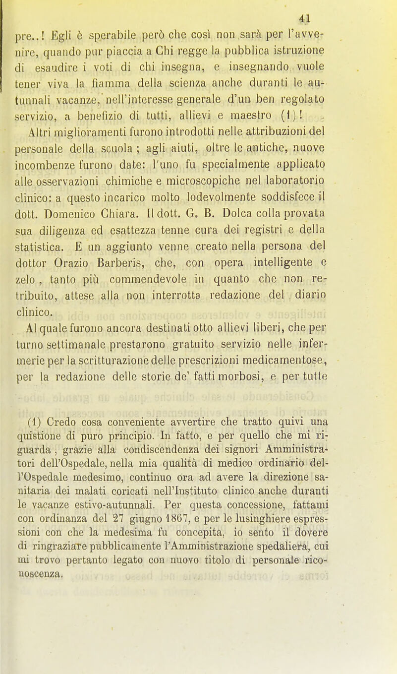 pre..! Egli b sperabile per6 che cosi non sar^i per I'avve- nire, qiiaiido pur piaccia a Chi regge la piibblica istruzione di esaudire i voti di chi insegna, e insegnando ■ viiole tener viva la fiamma del la scienza anche duranti le au- tiinnali vacanze, neH'interesse generale d'un. ben regolato servizio, a benefizio di tutti, allievi e maestro (1)! Altri miglioramenti furonointrodotti nelle attribuzioni del personale della scuola ; agli aiuti, oltre le antiche, nuove incombenze furono date: I'uno fu specialmente applicato alle osservazioni chimiche e microscopiche nel laboratorio clinico: a questo incarico molto lodevolmente soddisfece il dott. Domenico Ghiara. II dott. G. B. Dolca colla provata sua diligenza ed esattezza tenne cura dei registri e della statistica. E un aggiunto venne create nella persona del dottor Orazio Barberis, che, con opera intelligente e zelo , tanto piu commendevole in quanto che non re- tribuito, attese alia non interrotta redazione del diario clinico. Al quale furono ancora destinali otto allievi liberi, che per turno settimanale prestarono gratuito servizio nelle infer- merieper lascritturazionedelle prescrizioni medicamentose, per la redazione delle storie de'fatti morbosi, e per tutte (1) Credo cosa conveniente avvertire che tratto quivi una quistione di pure principio. In fatto, e per quelle che mi ri- guarda , grazie alia condiscendenza dei signori Amministra* tori deirOspedale, nella mia qualita di medico ordinario del- rOspedale medesimo, continuo ora ad avere la direzione sa- nitaria dei malati coricati nell'Instituto clinico anche duranti le vacanze estivo-autunnali. Per questa concessione, fattami con ordinanza del 27 giugno 1867, e per le lusinghiere espres- sioni con che la medesima fu concepita, io sento il dovere di ringraziare pubblicamente I'Amministrazione spedaliera, cui mi trovo per tanto legato con nuovo titolo di personale rico- noacenza.