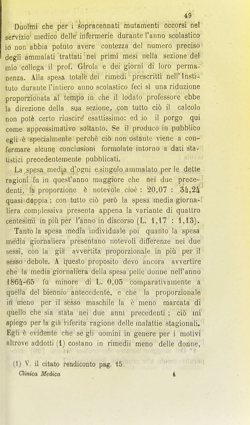 Duolmi che per i sbpracennati mutamenti occorsi nel servizio' medico delle' infermerie durante I'anno scolastico io non abbia potuto avere contezza del numero preciso' degli ammalali trattati' nei primi mesi nella sezione def mio collega il prof. Girola e del giorni di loro perma-- nenza. Alia spesa total'e dei rimedi prescritti nell'lnsti-i tuto durante Tinliero anno scolastico feci si una riduzione proporzionata al tempo in che il lodato professore ebbe la direzione della sua sezione^ con tutto cio il calcolo non potfe certo riuscire' esattissimo: ed io il porgo qui come approssimativo soltanto. Se il produce in pubblico egli e specialmente pef-che ci6 non ostante viene a con- fermare alcune conclusion! formolate intorno a dati sta- tistici precedentemente pubblicati. La.spesa med^a d'ogni esingpio ammalato per le dette ragioni fu in quest'anno maggiore che nei due prece- denti, proporzione e notevole, cioe : 20,07: 34,2/i quasi doppia; con tutto cio pero la spesa media giorna- liera complessiva presenta appena la variante di quattro centesimi in piu per I'anno in discorso (L. 1,17 : 1,1S). Tanto la spesa media individuale poi quanto la spesa media giornaliera presentano notevoli differenze nei due sessi, con la giS avvertita proporzionale in piu per il sesso debole. A questo proposito devo ancora avvertire che la media giornaliera della spesa pelle donne nell'anno 1864-65 fu minore di L. 0,05 comparativamente a quella del biennio antecedente, e che la proporzionale in meno per il sesso maschile la e meno marcata di quello che sia stata nei due anni precedenti ; cio mi spiego per la gi^ Hferita ragione delle malattie stagionali. Egli e evidente che se gli uomini in genere per i motivi altrove addotti (1) costano in rimedii meno delle donne, (1) V. il citato rendiconto pag. 15. Clinica Medica 4