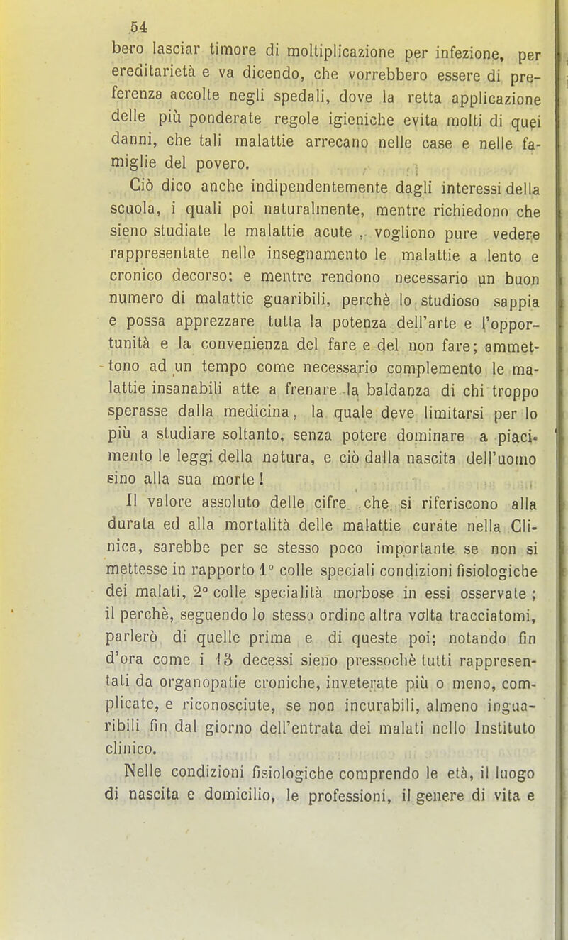 bero lasciar timore di moltiplicazione per infezione, per ereditarietk e va dicendo, che vorrebbero essere di pre- ferenza accolte negli spedali, dove la relta applicazione delle piu ponderate regole igieniche evita molti di qupi danni, ciie tali malattie arrecano nelle case e nelle fa- niiglie del povero. . , , , Cio dico anche indipendentemente dagli interessi della scuola, i quali poi naturalmente, mentre richiedono che sieno studiate le malattie acute ,. vogliono pure vedere rappresentate nello insegiiamento le malattie a lento e cronico decorso; e mentre rendono necessario un buon numero di malattie guaribili, perch6 lo studioso sappia e possa apprezzare tutta la potenza dell'arte e I'oppor- tunit^ e la convenienza del fare e del non fare; ammet- - tono ad un tempo come necessario complemento le ma- lattie insanabili atte a frenare -la baldanza di chi troppo sperasse dalla medicina, la quale deve limitarsi per lo piu a studiare soltanto, senza potere dominare a piaci. mento le leggi della natura, e cio dalla nascita deiruomo sino alia sua morle ! II valore assoluto delle cifre. che. si riferiscono alia durata ed alia mortality delle malattie curate nella Gli- nica, sarebbe per se stesso poco importante se non si mettesse in rapporto 1° colle speciali condizioni fisiologiche dei malali, 2° colle specialit^i morbose in essi osservale ; il perche, seguendo lo stesso ordinealtra valta tracciatomi, parlero di quelle prima e di queste poi; notando fin d'ora come i 13 decessi sieno pressoche tulti rappresen- tali da organopatie croniche, inveterate piu o meno, com- plicate, e riconosciute, se non incurabili, almeno ingua- ribili fin dal giorno dell'entrata dei malati nello Instituto cliin'co. Nelle condizioni fisiologiche comprendo le elh, il luogo di nascita e domicilio, le professioni, il genere di vita e