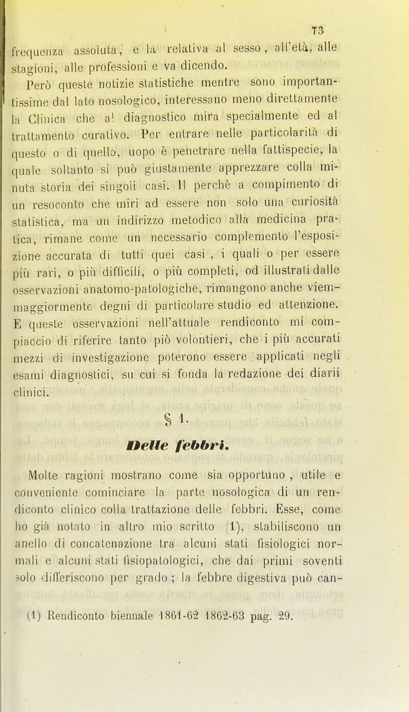 iiequeiiza assoiiita, e la relaliva al sesso, aU'elii, alle slagioni, alle professioni e va dicendo. Pert) qiiesle notizie slatistiche mentre soiio importan- tissime dal lato nosologico, interessano meno direttamente la Cliiiica che a! diagnoslico mira specialmente ed al traltamento curalivo. Per enlrare nelle particolarit.'i di queslo 0 di quello, uopo e penetrare nella faltispecie, la quale sollanto si puo giustamente apprezzare colla mi- nuta storia dei singoli casi. 11 perche a compimento di un resoconto che miri ad essere non solo una curiosity slatistica, ma un indirizzo melodico alia medicina pra- lica, rimane come un necessario complemenlo I'esposi- zione accurata di tutti quei casi , i quail o per essere piu rari, o piu difficili, o piu compleli, od illustrali dalle osservazioni anatomo-patologiche, rimangono anche viem- maggiormente degni di parlicolare studio ed aUenzione. E quesle osservazioni nell'attuale rendiconto mi com- piaccio di riferire lanto pio volontieri, che i piu accurali mezzi di investigazione polerono essere applicati negli esami diagnoslici, su cui si fonda la redazione dei diarii clinici. tielte febbri, Molte ragioni mostrano come sia opportuno , utile e conveniente cominciare la parte nosologica di un ren- diconto clinico colla Irattazione delle febbri. Esse, come ho gia notato in altro mio scritto (1), stabiliscono un anello di concatcnazione tra alcuni stati fisiologici nor- mali e alcuni stati fisiopatologici, che dai primi soventi solo differiscono per grado ; la febbre digestiva puo can- (1) Rendiconto biennale 1861-62 1862-63 pag. 29.