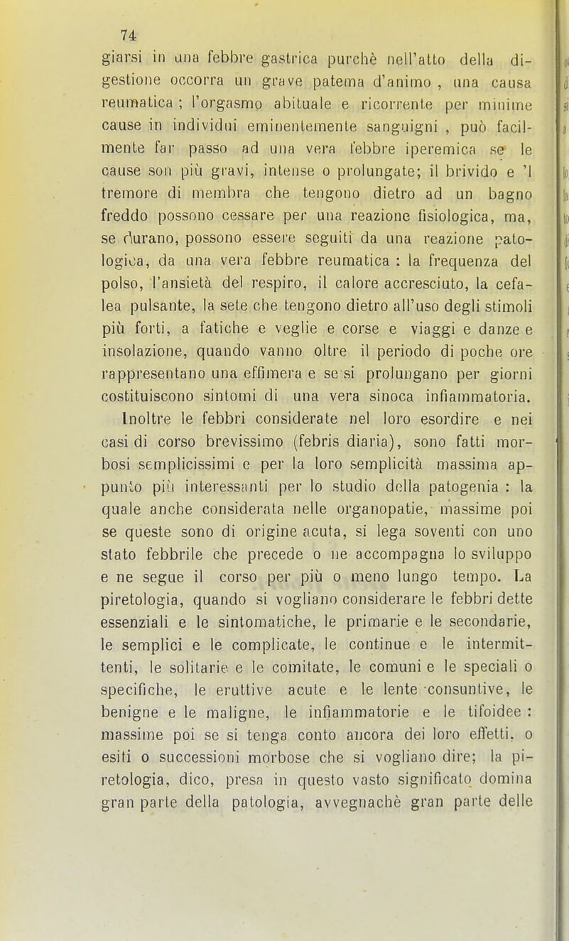 giarsi in una febbre gastrica purche nell'atto della di- gestioiie occorra un grave patema d'animo , una causa reuinatica ; I'orgasnio abiLuale e ricorrent.e per miniine cause in individui eminenlemenle sanguigni , puo facil- menle far passo ad una vera febbre iperemica se' le cause son piu gravi, intense o prolungate; il brivido e '1 tremore di membra che tengono dietro ad un bagno freddo possono cessare per una reazione fisiologica, ma, se durano, possono essei'e seguiti da una reazione pato- logica, da una vera febbre reuraatica : la frequenza del polso, I'ansiet^ del respiro, il calore accresciuto, la cefa- lea pulsante, la sete che tengono dietro all'uso degli stimoli piij forti, a fatiche e veglie e corse e viaggi e danze e insolazione, quando vanno oltre il periodo di poche ore rappresentano una effimera e se si prolungano per giorni costituiscono sintomi di una vera sinoca infiamraatoria. Inoltre le febbri considerate nel loro esordire e nei casi di corso brevissimo (febris diaria), sono fatti mor- bosi semplicissimi e per la loro semplicita massima ap- punio pill interesscinti per lo studio dolla patogenia : la quale anche considernta nelle organopatie, massime poi se queste sono di origine acuta, si lega soventi con uno slato febbrile che precede o iie accompagna lo sviluppo e ne segue il corso per piii o meno lungo tempo. La piretologia, quando si vogliano considerare le febbri dette essenziali e le sintomatiche, le primarie e le secondarie, le semplici e le complicate, le continue e le intermit- tenti, le solitarie e le comitate, le comuni e le speciali o specifiche, le eruttive acute e le lente consuntive, le benigne e le maligne, le infiammatorie e le tifoidee : massime poi se si tenga conto ancora dei loro effetti, o esiti 0 successioni morbose che si vogliano dire; la pi- retologia, dico, presa in questo vasto significato domina gran parte della patologia, avvegnache gran parte delle