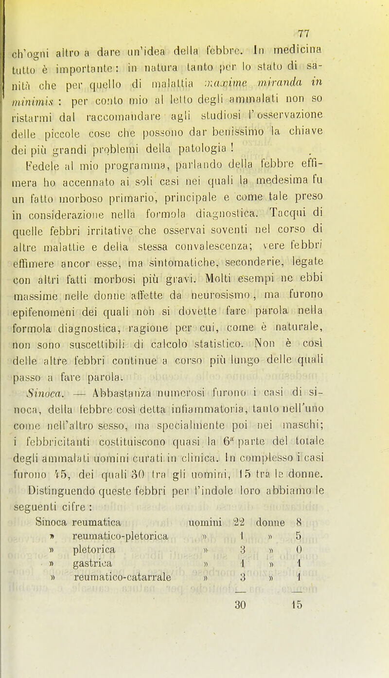 1 ( 77 ch'ogni allro a dare un'idea della fcbbrc. In rnedicina Uitlo e importantc: in nalura laiito per lo stato di sa- iiiLa che per quello di inalaUia :naxime. iniranda in ininimis : per co;ilo inio al letto degli ammalati non so rislarmi dal raccomaiidare agli sludiosi 1'osservazione delie piccole cose che possono dar beiiissimo la chiave dei piu grandi problemi della patologia ! Fedele al mio programiiia, parlando della febbre effi- inera ho accennato ai soli casi nei qaali la medesima fu un fatto morboso primario, priiicipale e come tale preso in considerazioiie nella formola diagnoslica. Tacqui di quelle febbri irritative che osservai soventi nel corso di altre malatlie e della stessa convalescenza; vere febbri etfimere ancor esse, ma sintomatiche, secondarie, legate con allri fatti morbosi piu gravi. Molti esempi no ebbi -massime nelle donne ati'ette da neurosismo , ma furono -epifenoineni dei quali noh si dovetle fare parola nella formola diagnostica, ragione per cui, come e naturale, non sono suscettibili di calcolo statislico. Non e cosi delle altre febbri continue a corso piu lungo delle quali •passo a fare parola. Sinoca. — Abbastanza numerosi fur(3no i casi di si- noca, della tebbre cosi detta inhammatoria, tanlo nelTuno come nelTaltro sesso, ma spccialmenle poi nei maschi; i febbricitanti costituiscono quasi la 6 parte del toiale degli ammahti uomini curati in clinica. In comi)lesso i casi furono '<5, dei quali 30 (ra gli uomini, 15 tra le donne. Distinguendo queste febbri per I'indole loro abbiamo le seguenti cifre : Sinoca reumatica uomini S^i donne 8 i> reumatico-pletorica d I » 5 y> pletorica « 3 « 0 » gastrioa » 1 « 1 » reuniatico-catarrale » 3 » I 30 15