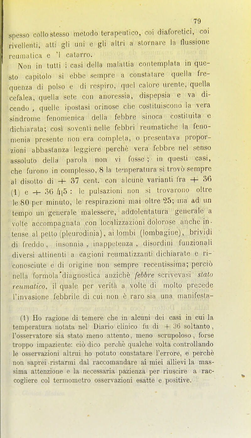 spesso collostesso m(3lodo terapeiitico, coi diaforetici, coi rivellenli, ntli gli uni e gli altri a stornare la flussione reumatica e 'I calarro. Noil in tutti i casi della malatlia contemplata in que- slo capilolo si ebbe sempre a constatare quella fre- quenza di polso e di rospiro, quel calore urente, quella cel'alea, quella sele con anoressia, dispepsia e va di- cendo , quelle iposlasi orinose die cosliluiscoiio la vera sindrome fenomenica della febbre sinoca costiluita e dichiarala; cosi sovenli nelle febbri reumatiche la feno- menia presente non era complela, o presentava propor- zioni abbastanza leggiere perche vera febbre nel sense assoluto della parola non vi fosse ; in quesLi casi, che furono in complesso, 8 la te-nperatura si trovo sempre al disolto di H- 37 cent, con alcune varianti fra -h 36 (Ij e -+- 30 : Ic pulsazioni non si trovarono oltre le 80 per minute, le respirazioni mai oltre 25; ma ad un tempo un generale malessere, addolentalura generale a volte accompagnata con localizzazioni dolorose anche in- tense al petto (pleurodinia), ai lombi (lombagine), brividi di freddo , iiisonnia , inappetenza , disordini funzionali diversi attinenti a cagioni reumatizzanti dichiarate e ri- conosciute e di origine non sempre recentissima; percio nella formola'diagnostica anziche febbre scrivevasi slaio reumatico, il quale per verita a volte di molte precede rinvasione febbrile di cui non e rare sia una manifesta- (1) Ho ragione di temere che in alcuni dei casi in cui la temperatura notata nel Diario clinico fu di + 36 soltanto , I'osservatore sia state meno attento, meno scrupoloso, I'orse troppo impaziente: cio dico perohe qualche volta controllando le osservazioni altrui ho potato constatare rerrore, e perche non saprei ristarmi dal raccomandare ai miei allievi la mas- sima attenzione e la necessaria pazienza per riuscire a rac- cogliere col termometro osservazioni esatte e positive.