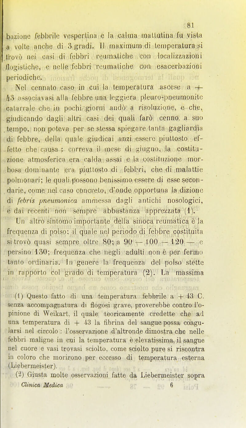 bazione febbrile vesperLiiia e la calma maLLutina fu vista a volte anche di 3 gradi. 11 inaximutn di teinpevatura si trovo nei casi di febbri. ;i'eumatiche con localizzazioni flugistiche, e nolle .febbri rcumaliche con esacerbazioni periodiche. . ..j a* . ,i i ji ^ , Nel cennato caso in cui la leraperatura ascese a -f- /i3 associavasi alia febbre una leggiera pleuro-pneumonite calarralt; che in pochi giorni ando a risoluzione, e che, giudicando dagli altri casi dei quali faro cenno a suo .tempo, non poteva per se stessa spiegare tanta gagliardia di febbre, della quale giudicai anzi essere piuttosto ef- -fetto che causa : eorreva il mese di ii^iugno, la costitu- zione atmosferica era ca,lda. assai e la cosLituzione mor- bosa dominante era piu.llosto di febbri, che di malattie polnioiiari; le quali possono benissimo essere di essesecon- darie, come nel caso cDncrelo, d'onde opportuna la dizione di febris pneumonica ammessa dagli antichi nosologici, 6 dai recenti -non sempre abbastanza apprezzata (1). Un altro sintomo importante della sinoca reumatica e Ja frequenza di polso; il quale nel periodo di febbre costituita si trovo quasi sempre oltre 80; a 90 — 100 — 120 — e persino 130; frequenza che negli aduiti non e per fermo tanio ordinaria. In genere la frequenza del polso stette in rapporto tol grado di temperatura (2). La massima if;': (1) Questo fatto di una temperatura febbrile a + 43 C. senza accompagnatura di flogosi grave, proverebbe contro Fo- pinione di Weikart, il quale teoricamente credette che ad una temperatura di + 43 la fibrina del sangue possa coagu- iarsi nel circolo : rosservazione d'altronde dimostra che nelle febbri maligne in cui la temperatura e elevatissima, il sangue nel cuore e vasi trovasi sciolto, come sciolto pure si riscontra in colore che morirono.per ecce^so di temperatura esterna (Liebermeister). : (^) Giusta molte osservazioni fatte da Liebermeister sopra Clinica Medica - 6