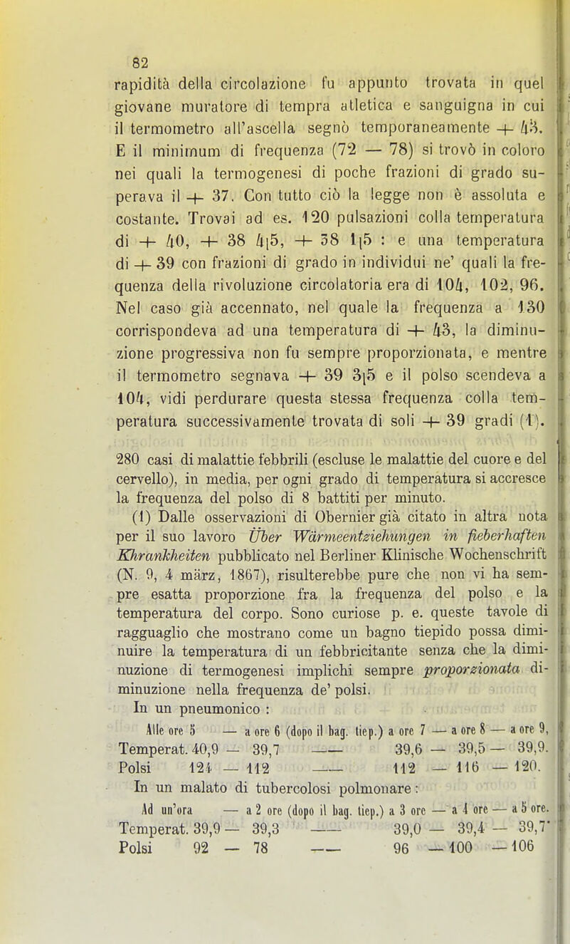 rapidita della circolazione fu appunto trovata in quel giovane muralore di tempra alletica e sanguigna in cui il termometro all'ascella segno temporaneamente + ^iH. E il minimum di frequenza (72 — 78) si trov6 in coloro nei quali la termogenesi di poche frazioni di grado su- perava il -f- 37. Con tutto cio la legge non e assoluta e costante. Trovai ad es. 120 pulsazioni colla temperalura di H- /iO, 4- 38 /ii5, 4-58 1|5 : e una temperatura di -f- 39 con frazioni di grado in individui ne' quali la fre- quenza della rivoluzione circolatoria era di 104, 102, 96. Nel caso gia accennato, nel quale la frequenza a 130 corrispondeva ad una temperatura di -+■ 43, la diminu- zione progressiva non fu sempre proporzionata, e mentre il termometro segnava H- 39 3[5 e il polso scendeva a lO'i, vidi perdurare questa stessa frequenza colla tem- peratura successivamente trovata di soli -f- 39 gradi (1). 280 casi di malattie febbrili (escluse le malattie del cuore e del cervello), in media, per ogni grado di temperatura si accresce la frequenza del polso di 8 battiti per minute. (1) Dalle osservazioni di Obernier gia citato in altra uota per il suo lavoro Uber Wdrmeentdehungen in fieherhaften KhranJcheiten pubblicato nel Berliner Klinische Wocbenschinft (N. 9, 4 marz, 1867), risulterebbe pure che non vi ba sem- pre esatta proporzione fra la frequenza del polso e la temperatura del corpo. Sono curiose p. e. queste tavole di ragguaglio che mostrano come un bagno tiepido possa dimi- nuire la temperatura di un febbricitante senza che la dimi- nuzione di termogenesi implichi sempre proporzionata di- minuzione nella frequenza de' polsi. In un pneumonico : Alle ore 5 — a ore 6 (dopo il bag. liep.) a ore 7 Temperat. 40,9 — 39,7 —— 39,6 Polsi 12i — H2 112 In un malato di tubercolosi polmouare: Ad uii'ora — a 2 ore (dopo il bag. liep.) a 3 ore Temperat. 39,9 — 39,3 39,0 Polsi 92 — 78 96 ■ a ore 8 — a ore 9, 39,5 — 39,9. 116 — 120. a 4 ore — a 5 ore. 39,4 — 39,7' 100 — 106