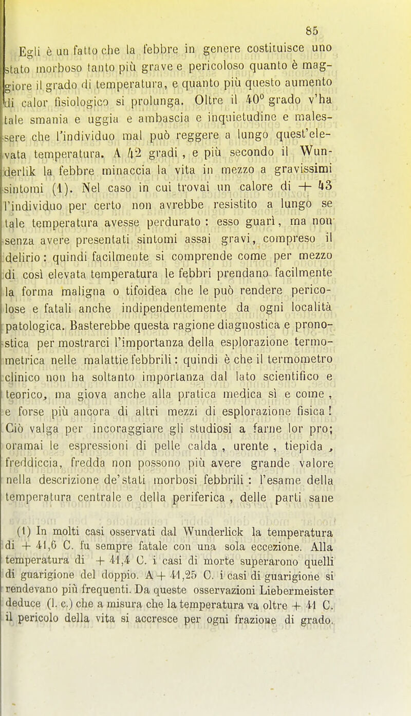 I 85 I Egli eunfattoche la I'ebbre in genere costiiuisce uno I slato inorboso tanto piu grave e pericoloso quanto e mag- i giore il.grado di temperatura, e quanto piii questo aumento di calor fisiologico si prolunga. Ollre il 40° grado v'ha tale smania e uggiu e ambascia e inquietudine e males- sere die I'individuo mal puo reggere a lungo quest'ele- vata temperatura. A gi'adi , e piii secondo il Wun- iderlik la febbre minaccia la vita in mezzo a gravissimi •sintomi (1). Nel caso in cui trovai un calore di H- k?> I'individuo per certo non avrebbe resistito a lungo se^ tale temperatura avesse perdurato : esso guari, ma non- senza avere presentati sintomi assai gravi, compreso il delirio: quindi facilmente si comprende come per mezzo ;di cosi elevata temperatura le febbri prendano facilmente la forma maligna o tifoidea clie le puo rendere perico- lose e fatali anciie indipendentemente da ogni localita patologica. Basterebbe questa ragione diagnostica e prono- •stica per mostrarci I'importanza della esplorazione termo- metrica nelle malattie febbrili: quindi e che il termometro clinico non ha soltanto importanza dal lato scientifico e teorico, ma giova anche alia pratica medica si e come , >e forse piu ancora di altri mezzi di esplorazione fisica ! Gio valga per incoraggiare gli studiosi a fame lor pro; oramai le espressioni di pelle calda , urente , tiepida , freddiccia, fredda non possono piu avere grande valore nella descrizione de'stati morbosi febbrili : I'esame della temperatura cenlrale e della periferica , delle parti sane (t) In molti casi osservati dal Wunderlick la temperatura ■di 4- 41,6 C. fu sempre fatale con una sola eccezione. Alia temperatura di + 41,4 C. i casi di morte superarono quelli di guarigione del doppio. A+41,25 C. i casi di guarigione si rendevano piii frequenti. Da queste osservazioni Liebermeister deduce (1. c.) che a misura che la temperatura va oltre •-(- 41 C. if pericolo della vita si accresce per ogni frazioue di gradq.