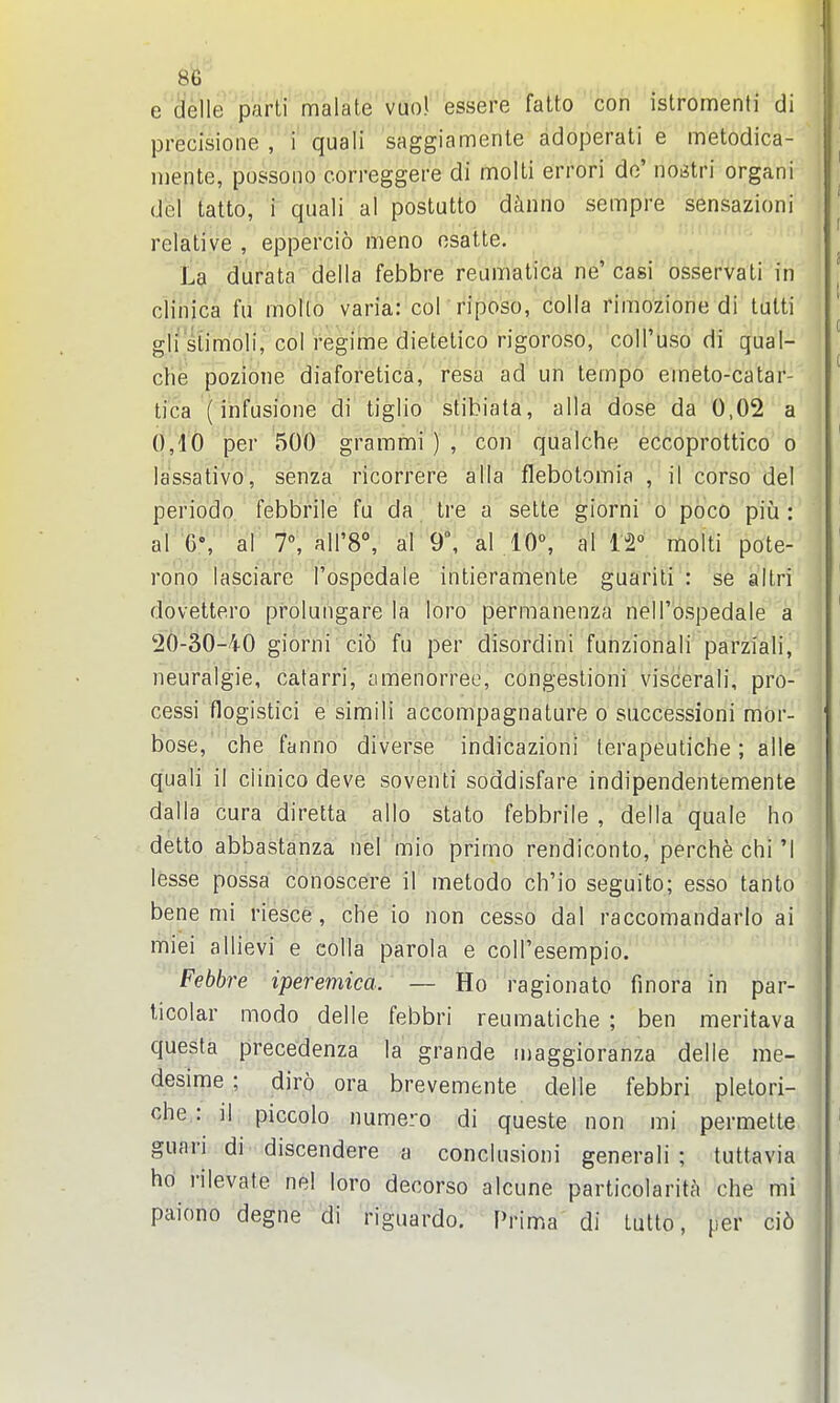 e (^elle par'tf'marate essere fatto ' con istromenti di precisioiie , i quali saggiamente adoperati e metodica- niente, possoiio correggere di molli errori do' noijtri organi del tatto, i quali al postutto dinno sempre sensazioni relative , eppercio meno osatte. La durata della febbre reumatica ne' casi osservati in clinica fu mollo varia: col riposo, colla rimozione di tulti gli siimoli, col regime dietetico rigoroso, coll'uso di qual- ch^ pozidne diaforetica, resa ad un tempo emeto-catar- tica'(infusione di tiglio stibiata, alia dose da 0,02 a (),4'6 per 500 grammi ) , con qualche eccoprottico o lassativo, senza ricorrere alia flebotomia , il corso del periodo febbrile fu da tre a sette giorni o poco piia : al 6% al 7% airS, al 9°, al .10% al 12° molti pote- rono lasciare Tospbdaie intieramente guariti : se altri dovettero prolungare la loro permanenza nell'ospedale a 20-30-40 giorni ci6 fu per disordini funzionali parziali, neuralgie, catarri, amenorree, congestioni viscerali, pro- cessi flogistici e simili accompagnature o successioni mor- bose, che fanno diverse indicazioni terapeuliche; alle quali il clinico deve soventi soddisfare indipendentemente dalla cura diretta alio stato febbrile , della quale ho detto abbastanza nel mio primo rendiconto, perChfe chi'1 lesse possa conoscere if metodo ch'io seguito; esso tanlo bene mi riesce , che io non cesso dal raccomandarlo ai miei allievi e colla parola e coll'esempio. Febbre iperemica. — Ho ragionato fmora in par- ticolar modo delle febbri reumatiche ; ben meritava questa precedenza la grande maggioranza delle me- desime ; diro ora brevemente delle febbri pletori- che : ]| piccolo numero di queste non mi permette guari di discendere a conclusioni generali ; tuttavia ho rilevate nel loro decorso alcune particolarita che mi paiono degne di riguardo. Prima di tutto, per ci6