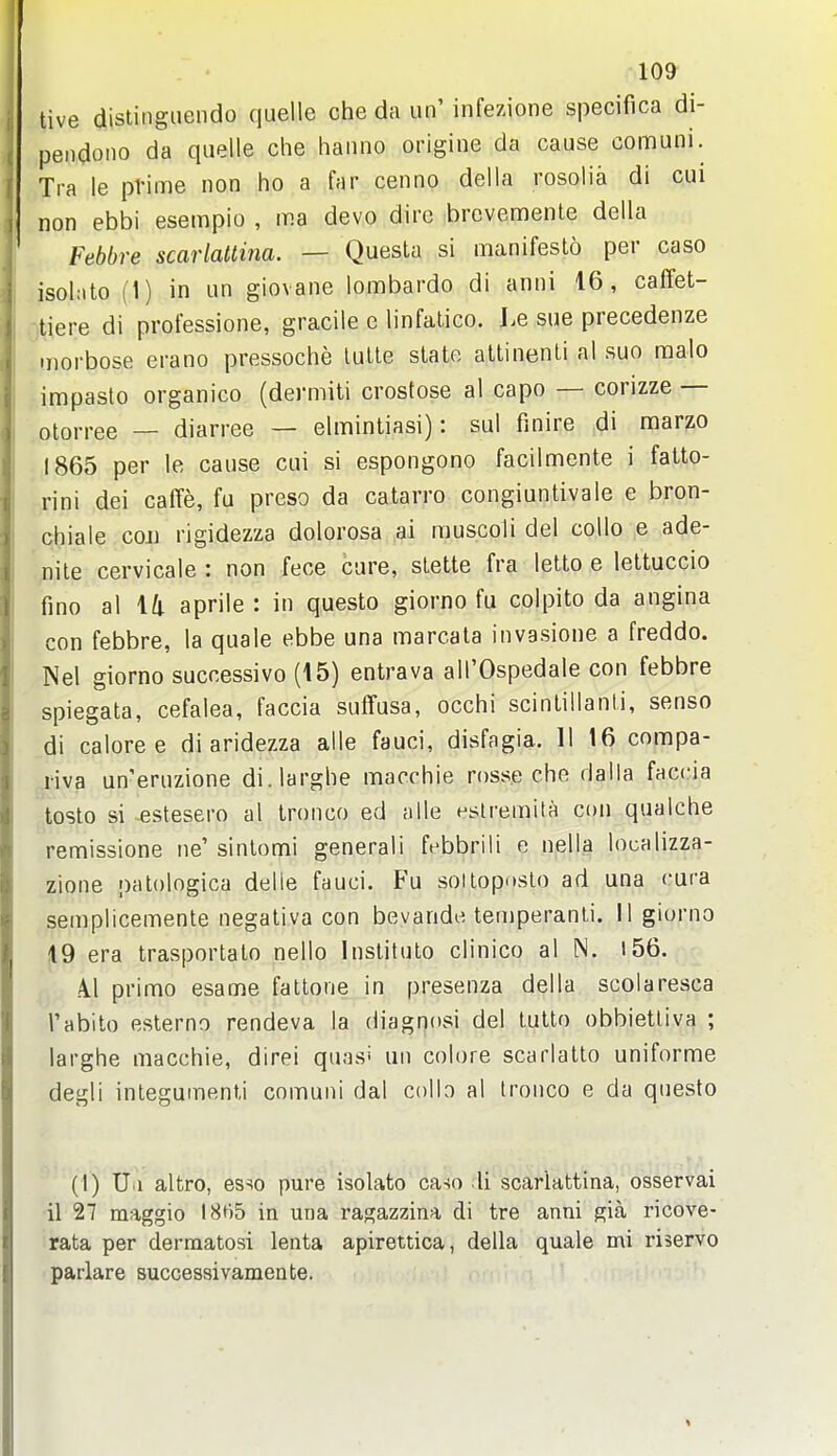 tive distingaendo quelle che da un' infezione specifica di- pendono da quelle che haiino origine da cause comuni. Tra le prime non ho a far cenno della rosolia di cui non ebbi esempio , ma devo dire brcvemente della Febbre scarlattina. — Questa si manifesto per caso isohito (1) in un giovane lombardo di anni 16, calfet- tiere di professione, gracile e linfalico. Le sue precedenze morbose erano pressoche tulle slate attinenti nl suo raalo impaste organico (dermili crostose al capo — corizze — otorree — diarree — elmintiasi): sul finire di marzo 1865 per le cause cui si espongono facilmente i fatto- rini dei caiTe, fu preso da catarro congiuntivale e bron- chiale coji rigidezza dolorosa ai muscoli del coUo e ade- nite cervicale : non fece care, stette fra letto e lettuccio fino al ili aprile : in questo giorno fu colpito da angina con febbre, la quale ebbe una marcala invasione a freddo. Nel giorno successivo (15) entrava all'Ospedale con febbre spiegata, cefalea, faccia suffusa, occhi scinlillanti, senso di calore e di aridezza alle fauci, disfagia. 11 16 compa- riva un'eruzione di.larghe macchie rosse che daila faccia ^tosto si -estesero al tronco ed alle eslremita con qualche remissione ne'sinlomi general! febbrili e nella localizza- zione palologica delle fauci. Fu sottoposto ad una cura semplicemente negativa con bevande, ten)peranti. II giorno 19 era trasportato nello Inslituto clinico al IN. i56. .41 prime esame fattone in presenza della scolaresca Tabito esterno rendeva la diagnosi del tutto obbietliva ; larghe macchie, direi quasi an colore scarlatto uniforme degli integumenti comuni dal collo al tronco e da questo (I) Ua altro, esse pure isolato ca-io li scarlattina, osservai il 27 maggio 18t)5 in una ragazzina di tre anni gia ricove- rata per derraatosi lenta apirettica, della quale mi riservo paiiare successivamente.