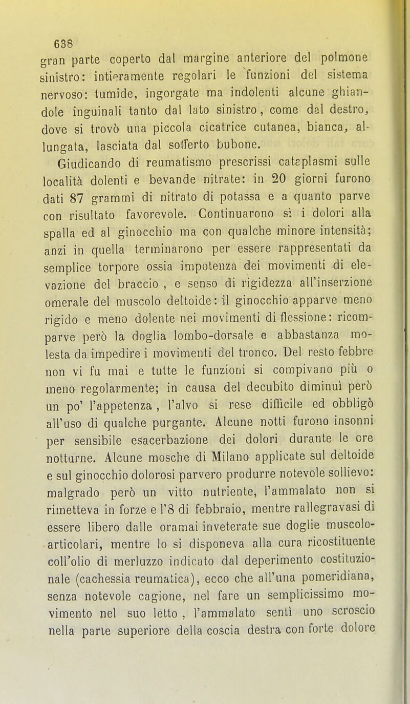 gran parte coperto dal margine anteriore del polmone sinistro: intieramente regolari le 7unzioni del sislema nervoso: tumide, ingorgate ma indolent! alcune ghian- dole inguinali tanto dal lato sinistro, come dal destro, dove si trovo una piccola cicatrice cutanea, bianca^ al- lungata, lasciata dal solferto bubone. Giudicando di reumatismo prescrissi catsplasmi sulle localita dolenti e bevande nitrate: in 20 giorni farono dati 87 grammi di nitrato di potassa e a quanto parve con risultato favorevole. Continuarono si i dolori alia spalla ed al ginocchio ma con qualche minore intensity; anzi in qiiella terminarono per essere rappresentati da semplice torpore ossia impotenza dei movimenti di ele- vazione del braccio , e senso di rigidezza alTinserzione omerale del muscolo deltoide: il ginocchio apparve meno rigido e meno dolente nei movimenti di flessione: ricom- parve pero la doglia lombo-dorsale e abbastanza mo- lesta da impedire i movimenti del tronco. Del resto febbre non vi fu mai e tutte le funzioni si compivano piii o meno regolarmente; in causa del decubito diminui pero un po' I'appetenza , I'alvo si rese difficile ed obbligo all'uso di qualche purgante. Alcune nolti furono insonni per sensibile esacerbazione dei dolori durante le ore notturne. Alcune mosche di Milano applicate sul deltoide e sul ginocchio dolorosi parvero produrre notevole sollievo: malgrado pero un vitto nulriente, I'ammalato non si rimetteva in forze e I'S di febbraio, mentre rallegravasi di essere libero dalle oramai inveterate sue doglie muscolo- articolari, mentre lo si disponeva alia cura ricostituente coirolio di merluzzo indicate dal deperimento costituzio- nale (cachessia reumatica), ecco che all'una pomeridiana, senza notevole cagione, nel fare un semplicissimo mo- vimento nel suo letto , I'ammalato senti uno scroscio nella parte superiore della coscia destra con forte dolore