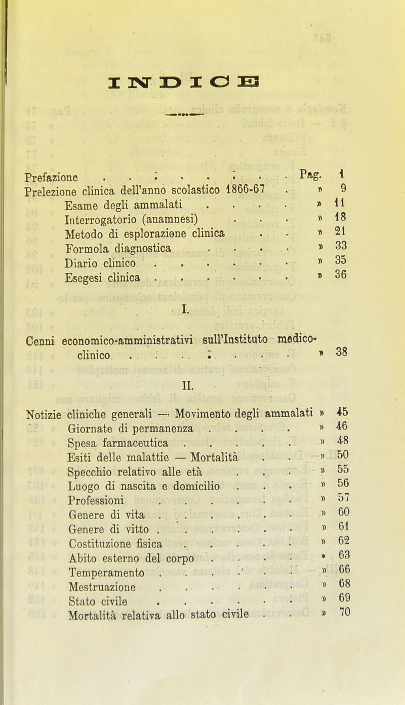 I l>ir X> I O E3 Prefazione . . • Prelezione clinica dell'anno scolastico 1866-67 Esame degli ammalati Interrogatorio (anamnesi) Metodo di esploraziene clinica Formola diagnostica . . . Diario clinico . . . • • Esegesi clinica Pag. 1 » 9 » 11 » 18 » 21 » 33 » 35 » 36 Cenni economico-amministrativi suU'Instituto medico- clinico • » 38 11. Notizie cliniche generali — Moviraento degli ammalati Giornate di permanenza . Spesa farmaceutica . Esiti delle malattie — Mortalita Specchio relative alle eta Luogo di nascita e domicilio Professioni Genere di vita . Genere di vitto . Costituzione fisica Abito esterno del corpo Temperamento Mestruazione . Stato civile Mortalita relativa alio stato civile B i5 » 46 « 48 « 50 » 55 » 56 » 57 y> 60 )) 61 « 62 . 63 » 66 « 68 » 69 » 70