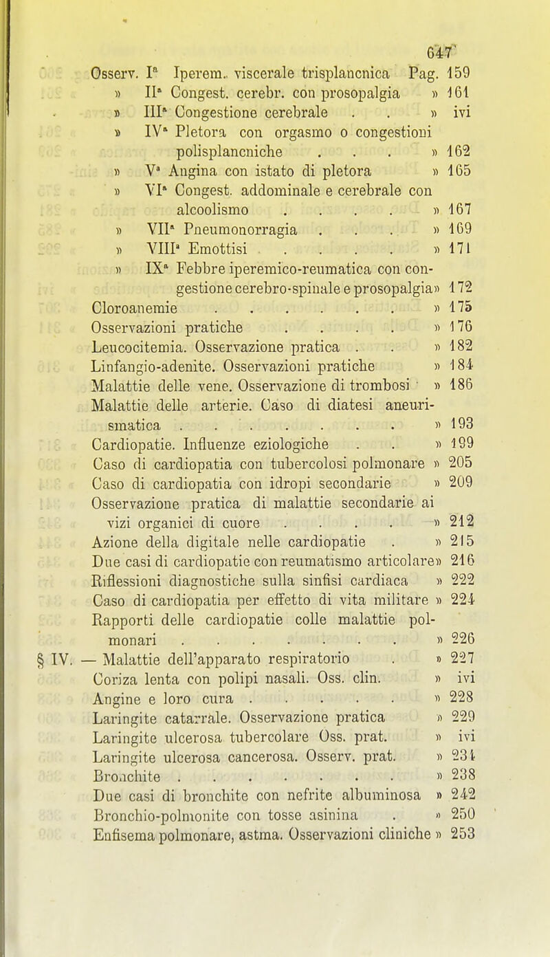 Osserv. P Iperem.. viscerale trisplancnica Pag. 159 « 11' Congest, cerebr. con prosopalgia » ^61 » III* Congestione cerebrale . . » ivi B IV* Pletora con orgasmo o congestioui polisplancniche . . . » 16'2 n V' Angina con istato di pletora » 165 » VI* Congest, addominale e cerebrale con alcoolismo . . . . « 167 » VIl Pneumonorragia . . . « 169 « A^IIP Emottisi « 171 )) IX* Febbre iperemico-reumatica con con- gestione cerebro-spinale e prosopalgias 172 Cloroaneraie « 175 Osservazioni pratiche . . . . « 176 Leucocitemia. Osservazione pratica . . « 182 Linfangio-adenite. Osservazioni pratiche « 184 Malattie delle vene. Osservazione di trombosi • » 186 Malattie delle arterie. Caso di diatesi aneuri- smatica . « 193 Cardiopatie. Influenze eziologiche . . » 199 Caso di cardiopatia con tubercolosi polmonare « 205 Caso di cardiopatia con idropi secondarie » 209 Osservazione pratica di malattie secondarie ai vizi organici di cuore . . . . « 212 Azione della digitale nolle cardiopatie . « 215 Due casi di cardiopatie con reumatismo articolare» 216 Riflessioni diagnostiche snlla sinfisi cardiaca « 222 Caso di cardiopatia per effetto di vita militare » 22-i Rapporti delle cardiopatie coUe malattie pol- monari « 226 § IV. — Malattie dell'apparato respiratorio . » 227 Coriza lenta con polipi nasali. Oss. clin. « ivi Angine e loro cura « 228 Laringite catarrale. Osservazione pratica « 229 Laringite ulcerosa tubercolare Oss. prat. « ivi Laringite ulcerosa cancerosa. Osserv. prat. « 231 Bro.ichite » 238 Due casi di bronchite con nefrite albuminosa » 242 Bronchio-polnionite con tosse asinina . » 250 Enfisema polmonare, astma. Osservazioni cliQiche » 253