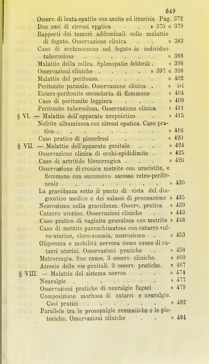 Osserv. di lenta epatite con ascite ed itterizia Pag. 372 Due casi di cirrosi epgptica . . » 375 e 379 Rapporti dei tumori addominali colle malattie di fegato. Osservazione clinica . . « 383 Caso di ecchinococco nel fegato in individuo tubercoloso . . . . . .. » 388 Malattie della milza. Splenopatie febbnli. « 396 Osservazioni cliniclie . . . . » 397 e 398 Malattie del peritoneo. . . . . » 402 Peritonite parziale. Osservazione clinica . » ivi Entero-peritonite secondaria di flemmone » ^OA Caso di peritonite leggiera ... » 409 Peritonite tubercolosa. Osservazione clinica » 4H VI. — Malattie dell'apparato uropoietico . » 415 Nefrite albuminosa con cirrosi epatica. Caso pra- tico » 416 Caso pratico di pionefrosi ... » 420 YII. — Malattie dell'apparato genitale . . » 424 Osservazione clinica di orchi-epididimite . » 425 Caso di artritide blenorragica ... » 426 Osservazione dicronica metrite con urocistite, e flemmone con successivo ascesso retro-perito- neale » 430 La gravidanza sotto il punto di vista del dia- gnostico medico e dei salassi di precaudone » 435 Neurosismo nella gravidanza. Osserv. pratica » 439 Catarro uterino. Osservazioni clinicbe . « 443 Caso pratico di vaginite granulosa con metrite » 448 Caso di metrite parenchimatosa con catarro vul- vo-uterino, cloro-anemia, neurosismo . » 453 Oligoemia e mobilita nervosa come cause di ca- tarri uterini. Osservazioni pratiche . « 458 Metrorragia. Sue cause. 3 osserv. cliniclie. » 460 Atresie delle vie genitali. 3 osserv. pratiche. » 467 VIII. — Malattie del sistema nerveo . . » 474 Neuralgie r  ^^^ Osservazioni pratiche di neuralgie fugaci » 479 Coraposizione morbosa di catarri e neuralgie. Casi pratici » 482 Parallelo tra le prosopalgic reums<tichg § le ple- toriche. Osservazioni cliniche ' . . » 484