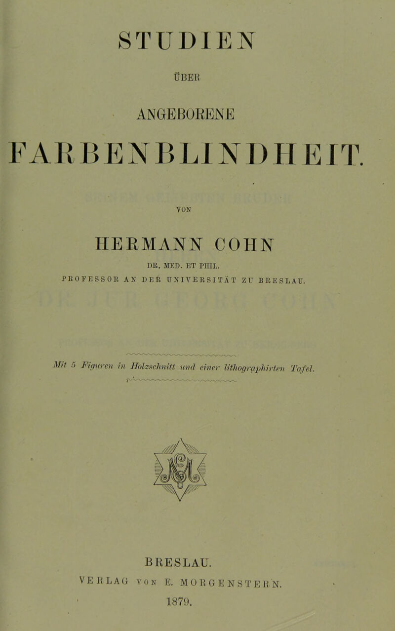 STUDIEN ÜBER ANGEBOKENE FARBE N B LI NI) H E IT. HERMANN COHN DR. MED. ET PHIL. PROFESSOR AN DER UNIVERSITÄT ZU BRESLAU. Mit Fi puren in Holzschnitt und einer lithographirten Tafel. BRESLAU. VERLAG von IC. MO R GENS T PC RN. 1871).