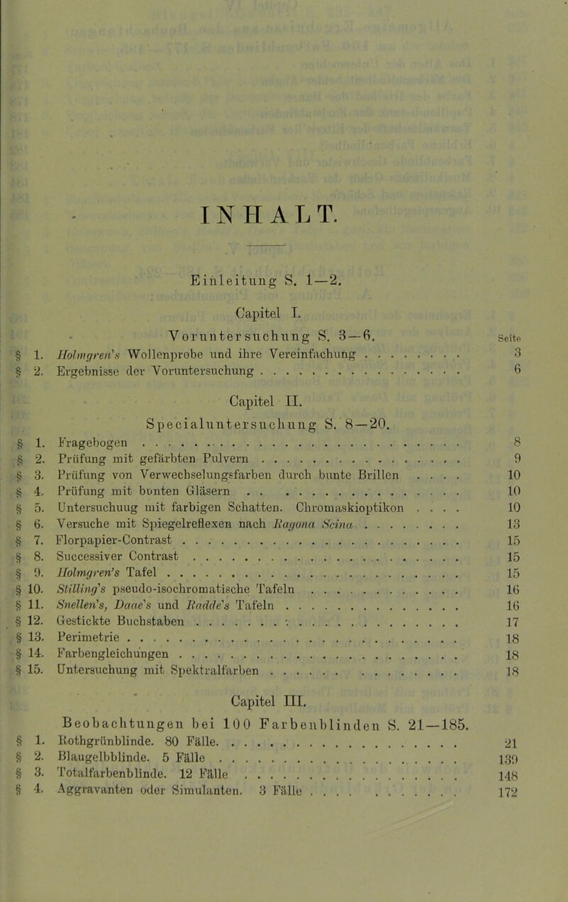 INHALT. Einleitung S. 1—2. Capitel I. Voruntersuchung S. 3 — 6. Seite § 1. Hohngren's Wollenprobe und ihre Vereinfachung 3 § 2. Ergebnisse der Voruntersuchung 6 Capitel II. Specialuntersuchung S. 8 — 20. § 1. Fragebogen 8 § 2. Prüfung mit gefärbten Pulvern 9 § 3. Prüfung von Verwechselungsfarben durch bunte Brillen .... 10 § 4. Prüfung mit bunten Gläsern 10 § 5. Untersuchung mit farbigen Schatten. Chromaskioptikon .... 10 § 6. Versuche mit Spiegelreflexen nach Ragona Scina 13 § 7. Florpapier-Contrast 15 § 8. Successiver Contrast 15 § 9. llolmgren’s Tafel 15 § 10. Stilling's pseudo-isochromatische Tafeln 16 § 11. Snellen's, Daae's und Radde's Tafeln 16 §12. Gestickte Buchstaben •. 17 § 13. Perimetrie 18 § 14. Farbengleiehüngen 18 § 15. Untersuchung mit Spektralfarben 18 Capitel III. Beobachtungen bei 100 Farbenblinden S. 21 — 185. § 1. Itothgrünblinde. 80 Fälle 21 § 2. Blaugelbblinde. 5 Fälle 130 § 3. Totalfarbenblinde. 12 Fälle 148 § 4. Aggravanten oder Simulanten. 3 Fälle 172