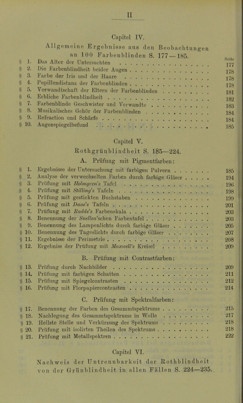 II Capitel IV. Allgemeine Ergebnisse ans den Beobachtungen an 100 Farbenblinden S. 177 —185. § 1. Das Alter der Untersuchten 171 § 2. Die Farbenblindheit beider Augen 178 § 3. Farbe der Iris und der Haare 17y § 4. Pupillendistanz der Farbenblinden 17^ § 5. Verwandtschaft der Eltern der Farbenblinden 181 § 6. Erbliche Farbenblindheit Ig2 § 7. Farbenblinde Geschwister und Verwandte • 183 § 8. Musikalisches Gehör der Farbenblinden 184 § 9. liefraction und Schärfe 181 § 10. Augenspiegelbefund 185 Capitel V. Rothgrün blind beit S. 185—224. A. Prüfung mit Pigmentfarben: § 1. Ergebnisse der Untersuchung mit farbigen Pulvern 185 § 2. Analyse der verwechselten Farben durch farbige Gläser 194 § 3. Prüfung mit Holmgren's Tafel 198 § 4. Prüfung mit Stilling's Tafeln 198 § 5. Prüfung mit gestickten Buchstaben 199 § 6. Prüfung mit Dacte's Tafeln 201 § 7. Prüfung mit Radde's Farbenskala 203 § 8. Benennung der Snellen'schen Farbentafel 203 § 9. Benennung des Lampenlichts durch farbige Gläser 205 § 10. Benennung des Tageslichts durch farbige Gläser 207 § 11. Ergebnisse der Perimetrie 208 § 12. Ergebniss der Prüfung mit MaxweU’s Kreisel 209 B. Prüfung mit Contrastfarben: § 13. Prüfung durch Nachbilder 209 § 14. Prüfung mit farbigen Schatten 211 § 15. Prüfung mit Spiegelcontrasten 212 § 16. Prüfung mit Florpapiercontrasten 214 C. Prüfung mit Spektralfarben: § 17. Benennung der Farben des Gesamintspektrums . . . 215 § 18. Nachlegung des Gesammtspektrums in Wolle 217 § 19. Hellste Stelle und Verklarung des Spektrums 218 § 20. Prüfung mit isolirten Theilen des Spektrums 218 § 21. Prüfung mit Metall Spektren 222 Capitel VI. Nachweis der Untrennbarkeit der Rotkblindheit von der Grünblindheit in allen Fällen S. 224—285..