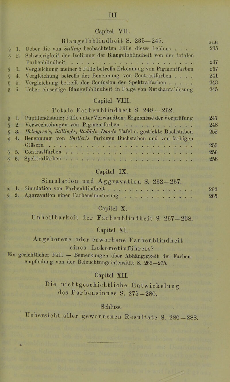 TII Capitel VII. Blaugelbblindheit S. 285—247. Seite § 1. Uebor diu von Stilling beobachteten Fälle dieses Leidens .... 235 § 2. Schwierigkeit der Isolirung der Blangelbblindheit von der totalen Farbenblindheit 237 § 3. Vergleichung meiner 5 Fälle betreffs Erkennung von Pigmentfärben 237 § 4. Vergleichung betreffs der Benennung von Contrastfarben .... 241 § 5. Vergleichung betreffs der Confusion der Spektralfarben 243 4? 0. lieber einseitige Blangelbblindheit in Folge von Netzhautablösung 245 Capitel VIII. Totale Farbenblindheit S. 248 — 262. § 1. Pupillendistanz; Fälle unter Verwandten; Ergebnisse der Vorprüfung 247 § 2. Verwechselungen von Pigmentfarben 248 § 3. Holmgren’s, Stilling’s, Iiadde's, Daae's Tafel u. gestickte Buchstaben 252 § 4. Benennung von Snellen's farbigen Buchstaben und von farbigen Gläsern 255 § 5. Contrastfarben 256 § 6. Spektralfarben 258 Capitel IX. Simulation und Aggravation S. 262—267. § 1. Simulation von Farbenblindheit 262 § 2. Aggravation einer Farbensinnstörung 265 Capitel X. Unheilbarkeit der Farbenblindheit S. 267—268. Capitel XI. Angeborene oder erworbene Farbenblindheit eines Lokomotivführers? Ein gerichtlicher Fall. — Bemerkungen über Abhängigkeit der Farben- empfindung von der Beleuchtungsintensität S. 269—275. Capitel XII. Die nichtgeschichtliche Entwickelung des Farbensinnes S. 275-280. Schluss. Uebersicht aller gewonnenen Resultate S. 280—288.