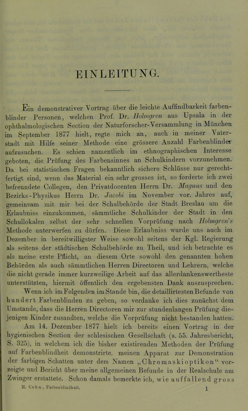 EINLEITUNG. Ein demonstrativer Vortrag über die leichte Auffindbarkeit farben- blinder Personen, welchen Prof. Dr. Holmgren aus Upsala in der ophthalmologischen Section der Naturforscher-Versammlung in München im September 1877 hielt, regte mich an, auch in meiner Vater- stadt mit Hilfe seiner Methode eine grössere Anzahl Farbenblinder aufzusuchen. Es schien namentlich im ethnographischen Interesse geboten, die Prüfung des Farbensinnes an Schulkindern vorzunehmen. Da bei statistischen Fragen bekanntlich sichere Schlüsse nur gerecht- fertigt sind, wenn das Material ein sehr grosses ist, so forderte ich zwei befreundete Collegen, den Privatdocenten Herrn Dr. Magnus und den Bezirks-Physikus Herrn Dr. Jacobi im November vor. Jahres auf, gemeinsam mit mir bei der Schulbehörde der Stadt Breslau um die Erlaubniss einzukommen, sämmtliche Schulkinder der Stadt in den Schullokalen selbst der sehr schnellen Vorprüfung nach Holmgren''s Methode unterwerfen zu dürfen. Diese Erlaubniss wurde uns auch im Dezember in bereitwilligster Weise sowohl seitens der Kgl. Regierung als seitens der städtischen Schulbehörde zu Theil, und ich betrachte es als meine erste Pflicht, an diesem Orte sowohl den genannten hohen Behörden als auch sämmtlichen Plerren Directoren und Lehrern, welche die nicht gerade immer kurzweilige Arbeit auf das allerdankenswertheste unterstützten, hiermit öffentlich den ergebensten Dank auszusprechen. Wenn ich im Folgenden imStande bin, die detaillirtesten Befunde von hundert Farbenblinden zu geben, so verdanke ich dies zunächst dem Umstande, dass die Herren Directoren mir zur stundenlangen Prüfung die- jenigen Kinder zusandten, welche die Vorprüfung nicht bestanden hatten. Am 14. Dezember 1877 hielt ich bereits einen Vortrag in der hygienischen Section der schlesischen Gesellschaft (s. 55. Jahresbericht, S. 325), in welchem ich die bisher existirenden Methoden der Prüfung auf tarbenblindheit demonstrirte, meinen Apparat zur Demonstration der farbigen Schatten unter dem Namen „Chromaskioptikon“ vor- zeigte und Bericht über meine allgemeinen Befunde in der Realschule am Zwinger erstattete. Schon damals bemerkte ich, wie auffallend gross