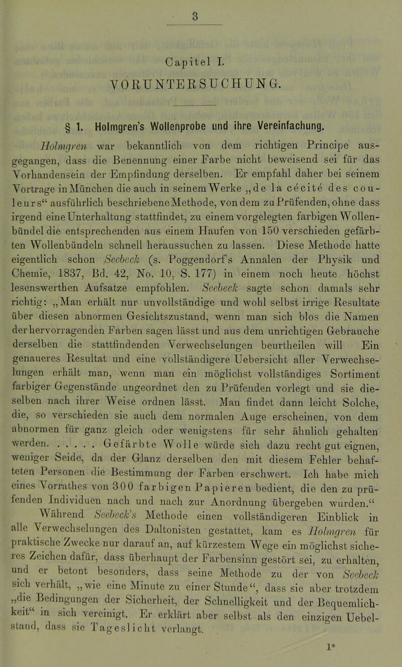 Capitel I. VORUNTERSUCHUNG. § 1. Holmgren's Wollenprobe und ihre Vereinfachung. Hölmgren war bekanntlich von dem richtigen Principe aus- gegangen, dass die Benennung einer Farbe nicht beweisend sei für das Vorhandensein der Empfindung derselben. Er empfahl daher bei seinem Vortrage in München die auch in seinem Werke „de la cecitö des Cou- leurs“ ausführlich beschriebene Methode, von dem zu Prüfenden, ohne dass irgend eine Unterhaltung stattfindet, zu einem vorgelegten farbigen Wollen- bündel die entsprechenden aus einem Plaufen von 150 verschieden gefärb- ten Wollenbündeln schnell heraussuchen zu lassen. Diese Methode hatte eigentlich schon Seebeck (s. Poggendorf’s Annalen der Physik und Chemie, 1837, Bd. 42, No. 10,; S. 177) in einem noch heute höchst lesenswerthen Aufsatze empfohlen. Seebeck sagte schon damals sehr richtig: „Man erhält nur unvollständige und wohl selbst irrige Resultate über diesen abnormen Gesichtszustand, wenn man sich blos die Namen der hervorragenden Farben sagen lässt und aus dem unrichtigen Gebrauche derselben die stattfindenden Verwechselungen beurtheilen will Ein genaueres Resultat und eine vollständigere Uebersicht aller Verwechse- lungen erhält man, wenn man ein möglichst vollständiges Sortiment farbiger Gegenstände ungeordnet den zu Prüfenden vorlegt und sie die- selben nach ihrer Weise ordnen lässt. Man findet dann leicht Solche, die, so verschieden sie auch dem normalen Auge erscheinen, von dem abnormen für ganz gleich oder wenigstens für sehr ähnlich gehalten werden. ..... Gefärbte Wolle würde sich dazu recht gut eignen, weniger Seide, da der Glanz derselben den mit diesem Fehler behaf- teten Personen die Bestimmung der Farben erschwert. Ich habe mich eines Vorrathes von 300 farbigen Papieren bedient, die den zu prü- fenden Individuen nach und nach zur Anordnung übergeben wurden.“ Während SGehecks Methode einen vollständigeren Einblick in alle Verwechselungen des Daltonisten gestattet, kam es Hölmgren für pi aktische Zwecke nur darauf an, auf kürzestem Wege ein möglichst siche- res Reichen dafür, dass überhaupt der Farbensinn gestört sei, zu erhalten, und er betont besonders, dass seine Methode zu der von Seebeck sich verhält, „wie eine Minute zu einer Stunde“, dass sie aber trotzdem „die Bedingungen der Sicherheit, der Schnelligkeit und der Bequemlich- keit“ in sich vereinigt. Er erklärt aber selbst als den einzigen Uebel- stand, dass sie J ageslicht verlangt. 1*