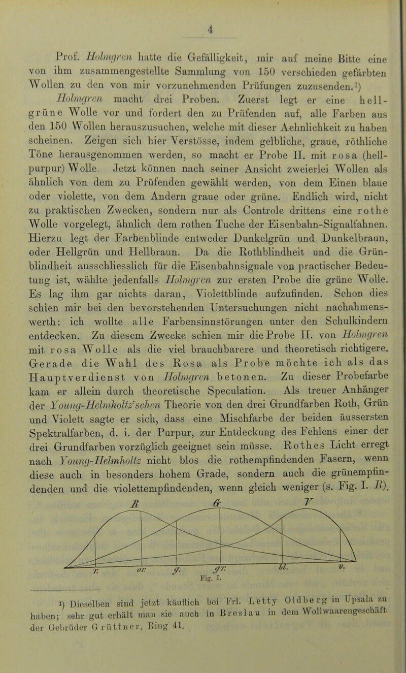 Prof. Holmgrm hatte die Gefälligkeit, mir auf meine Bitte eine von ihm zusammengestellte Sammlung von 150 verschieden gefärbten Wollen zu den von mir vorzunehmenden Prüfungen zuzusenden.1) Holmgren macht drei Proben. Zuerst legt er eine hell- grüne Wolle vor und fordert den zu Prüfenden auf, alle Farben aus den 150 Wollen herauszusuchen, welche mit dieser Aehnlichkeit zu haben scheinen. Zeigen sich hier Verstösse, indem gelbliche, graue, röthliche Töne herausgenommen werden, so macht er Probe IT. mit rosa (hell- purpur) Wolle. Jetzt können nach seiner Ansicht zweierlei Wollen als ähnlich von dem zu Prüfenden gewählt werden, von dem Einen blaue oder violette, von dem Andern graue oder grüne. Endlich wird, nicht zu praktischen Zwecken, sondern nur als Controle drittens eine rothe Wolle vorgelegt, ähnlich dem rothen Tuche der Eisenbahn-Signalfahnen. Hierzu legt der Farbenblinde entweder Dunkelgrün und Dunkelbraun, oder Hellgrün und Hellbraun. Da die Rotkblindheit und die Grün- blindheit ausschliesslich für die Eisenbahnsignale von practischer Bedeu- tung ist, wählte jedenfalls Holmgren zur ersten Probe die grüne Wolle. Es lag ihm gar nichts daran, Violettblinde aufzufinden. Schon dies schien mir bei den bevorstehenden Untersuchungen nicht nachahmens- werth: ich wollte alle Farbensinnstörungen unter den Schulkindern entdecken. Zu diesem Zwecke schien mir die Probe II. von Holmgren mit rosa Wolle als die viel brauchbarere und theoretisch richtigere. Gerade die Wahl des Rosa als Prob'e möchte ich als das Hauptverdienst von Holmgrm betonen. Zu dieser Probefarbe kam er allein durch theoretische Speculation. Als treuer Anhänger der Yoiing-Helmholtz’sehen Theorie von den drei Grundfarben Roth, Grün und Violett sagte er sich, dass eine Mischfarbe der beiden äussersten Spektralfarben, d. i. der Purpur, zur Entdeckung des Fehlens einer der drei Grundfarben vorzüglich geeignet sein müsse. Rothes Licht erregt nach Young-Helmholtz nicht blos die rothempfindenden Fasern, wenn diese auch in besonders hohem Grade, sondern auch die grünempfin- denden und die violettempfindenden, wenn gleich weniger (s. Fig. I. A). Fig. i. i) Dieselben sind jetzt käuflich bei Frl. Letty Oldberg in Upsala zu haben; sehr gut erhält man sie auch in Breslau in dem Wolhvaarengeschaft der Gebrüder G riittner, Bing 41.