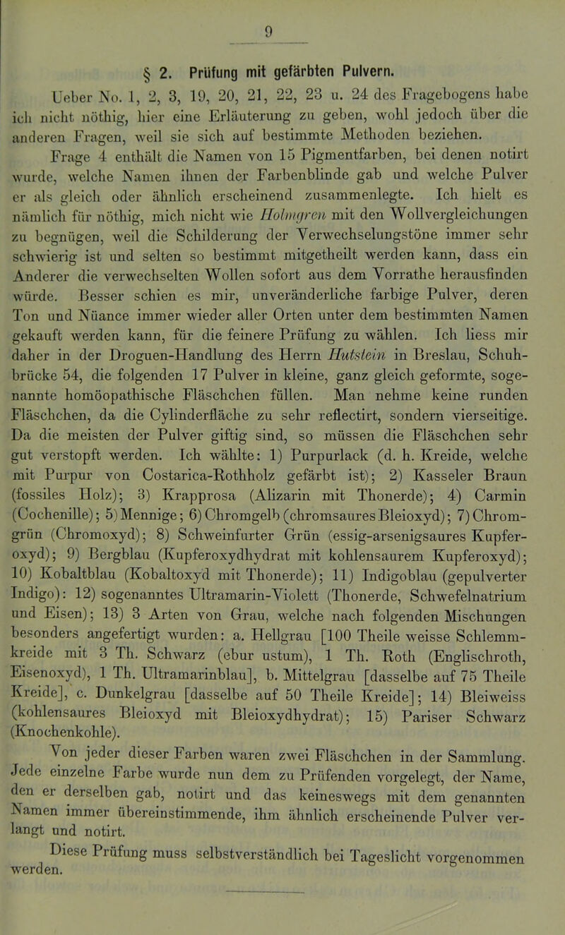 § 2. Prüfling mit gefärbten Pulvern. Ueber No. 1, 2, 3, 19, 20, 21, 22, 23 u. 24 des Fragebogens habe ich nicht nöthig, liier eine Erläuterung zu geben, wohl jedoch über die anderen Fragen, weil sie sich auf bestimmte Methoden beziehen. Frage 4 enthält die Namen von 15 Pigmentfarben, bei denen notirt wurde, welche Namen ihnen der Farbenblinde gab und welche Pulver er als gleich oder ähnlich erscheinend zusammenlegte. Ich hielt es nämlich für nöthig, mich nicht wie Holmgren mit den WollVergleichungen zu begnügen, weil die Schilderung der Yerweehselungstöne immer sehr schwierig ist und selten so bestimmt mitgetheilt werden kann, dass ein Anderer die verwechselten Wollen sofort aus dem Yorrathe herausfinden würde. Besser schien es mir, unveränderliche farbige Pulver, deren Ton und Nüance immer wieder aller Orten unter dem bestimmten Namen gekauft werden kann, für die feinere Prüfung zu wählen. Ich liess mir daher in der Droguen-Handlung des Herrn Hutstein in Breslau, Schuh- briicke 54, die folgenden 17 Pulver in kleine, ganz gleich geformte, soge- nannte homöopathische Fläschchen füllen. Man nehme keine runden Fläschchen, da die Cylinderfläche zu sehr reflectirt, sondern vierseitige. Da die meisten der Pulver giftig sind, so müssen die Fläschchen sehr gut verstopft werden. Ich wählte: 1) Purpurlack (d. h. Kreide, welche mit Purpur von Costarica-Bothholz gefärbt ist); 2) Kasseler Braun (fossiles Holz); 8) Krapprosa (Alizarin mit Thonerde); 4) Carmin (Cochenille); 5)Mennige; 6)Chromgelb (chromsauresBleioxyd); 7) Chrom- grün (Chromoxyd); 8) Schweinfurter Grün (essig-arsenigsaures Kupfer- oxyd); 9) Bergblau (Kupferoxydhydrat mit kohlensaurem Kupferoxyd); 10) Kobaltblau (Kobaltoxyd mit Thonerde); 11) Indigoblau (gepulverter Indigo): 12) sogenanntes Ultramarin-Yiolett (Thonerde, Schwefelnatrium und Eisen); 13) 3 Arten von Grau, welche nach folgenden Mischungen besonders angefertigt wurden: a. Hellgrau [100 Theile weisse Schlemm- kreide mit 3 Th. Schwarz (ebur ustum), 1 Th. Roth (Englischroth, Eisenoxyd), 1 Th. Ultramarinblau], b. Mittelgrau [dasselbe auf 75 Theile Kreide], c. Dunkelgrau [dasselbe auf 50 Theile Kreide]; 14) Bleiweiss (kohlensaures Bleioxyd mit Bleioxydhydrat); 15) Pariser Schwarz (Knochenkohle). ^ on jeder dieser Farben waren zwei Fläschchen in der Sammlung. Jede einzelne Farbe wurde nun dem zu Prüfenden vorgelegt, der Name, den ei derselben gab, notirt und das keineswegs mit dem genannten Namen immer übereinstimmende, ihm ähnlich erscheinende Pulver ver- langt und notirt. Diese Prüfung muss selbstverständlich bei Tageslicht vorgenommen werden.