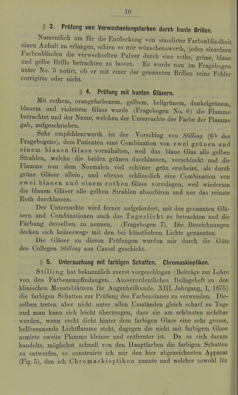 § 3. Prüfung von Verwechselungsfarben durch bunte Brillen. Namentlich um für die Entdeckung von simulirter Farbenblindheit einen Anhalt zu erlangen, schien es mir wünschenswert, jeden einzelnen Farbenblinden die verwechselten Pulver durch eine rothe, grüne, blaue und gelbe Brille betrachten zu lassen. Es wurde nun im Fragebogen unter No. 5 notirt, ob er mit einer der genannten Brillen seine Fehler corrigirte oder nicht. § 4. Prüfung mit bunten Gläsern. Mit rothem, orangefarbenem, gelbem, hellgrünem, dunkelgrünem, blauem und violettem Glase wurde (Fragebogen No. G) die Flamme betrachtet und der Name, welchen der Untersuchte der Farbe der Flamme gab, aufgeschrieben. Sehr empfehlenswert]! ist der Vorschlag von Stilling (6 b des bragebogens), dem Patienten eine Combination von zwei grünen und einem blauen Glase vorzuhalten, weil das blaue Glas alle gelben Strahlen, welche die beiden grünen durchlassen, verschluckt und die b lamme nun dem Normalen viel schöner grün erscheint, als durch giüne Glaser allein, und ebenso schliesslich eine Combination von zwei blauen und einem rothen Glase vorzulegen, weil wiederum die blauen Gläser alle gelben Strahlen absorbiren und nur das reinste Roth durchlassen. Der Untersuchte wird ferner aufgefordert, mit den genannten Glä- sern und Gombinationen auch das Tageslicht zu betrachten und die Färbung desselben zu nennen. (Fragebogen 7). Die Bezeichnungen decken sich keineswegs mit den bei künstlichem Lichte genannten. Die Gläser zu diesen Prüfungen wurden mir durch die Güte des Collegen StiUing aus Cassel geschickt. § 5. Untersuchung mit farbigen Schatten. Chromaskioptikon. Stilling hat bekanntlich zuerst vorgeschlagen (Beiträge zur Lehre von den Farbenempfindungen. Ausserordentliches Beilageheft zu den klinischen Monatsblättern für Augenheilkunde, XTIL Jahrgang, I, 1875) die farbigen Schatten zur Prüfung des Farbensinnes zu verwenden. Die- selben treten aber nicht unter allen Umständen gleich scharf zu Tage und man kann sich leicht überzeugen, dass sie am schönsten sichtbar werden, wenn recht dicht hinter dem farbigen Glase eine sehr grosse, hellbrennende Lichtflamme steht, dagegen die nicht mit farbigem Glase armirte zweite Flamme kleiner und entfernter ist. Da es sich darum handelte, möglichst schnell von den Hauptfarben die farbigen Schatten zu entwerfen, so construirte ich mir den hier abgezeichneten Apparat (Fig. 5), den ich Chromaskioptikon nannte und welcher sowohl für