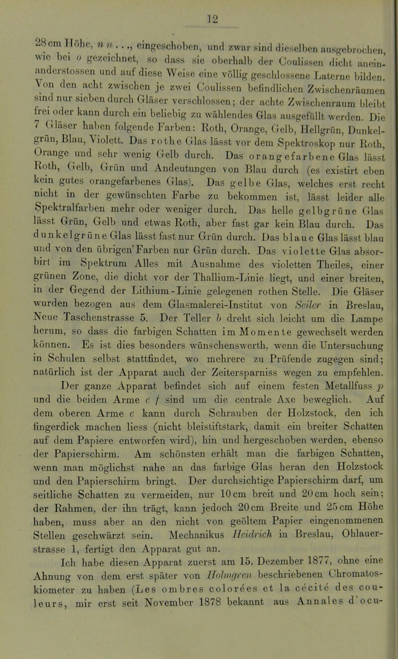 28cm Hohe, n u . .., emgeschoben, und zwar sind dieselben ausgebrochen ’10 bei 0 gezeichnet, so dass sie oberhalb der Coulissen dicht anein’ anderstossen und auf diese Weise eine völlig geschlossene Laterne bilden. Von den acht zwischen je zwei Coulissen befindlichen Zwischenräumen sind nur sieben durch Gläser verschlossen; der achte Zwischenraum bleibt frei oder kann durch ein beliebig zu wählendes Glas ausgefüllt werden. Die 7 Gläser haben folgende Farben: Roth, Orange, Gelb, Hellgrün, Dunkel- grün, Blau, V iolett. Das roth.e Glas lässt vor dem Spektroskop nur Roth, Orange und sehr wenig Gelb durch. Das orang efarbene Glas lässt Roth, Gelb, Grün und Andeutungen von Blau durch (es existirt eben kein gutes orangefarbenes Glas). Das gelbe Glas, welches erst recht nicht in der gewünschten Farbe zu bekommen ist, lässt leider alle Spektralfarben mehr oder weniger durch. Das helle gelbgrüne Glas lässt Grün, Gelb und etwas Roth, aber fast gar kein Blau durch. Das dunkelgrüne Glas lässt fast nur Grün durch. Das blaue Glas lässt blau und von den übrigen Farben nur Grün durch. Das violette Glas absor- birt im Spektrum Alles mit Ausnahme des violetten Theiles, einer grünen Zone, die dicht vor der Thallium-Linie liegt, und einer breiten, in der Gegend der Lithium-Linie gelegenen rothen Stelle. Die Gläser wurden bezogen aus dem Glasmalerei-Institut von Seiler in Breslau, Neue Taschenstrasse 5. Der Teller b dreht sich leicht um die Lampe herum, so dass die farbigen Schatten im Momente gewechselt werden können. Es ist dies besonders wünschenswerth, wenn die Untersuchung in Schulen selbst stattfindet, wo mehrere zu Prüfende zugegen sind; natürlich ist der Apparat auch der Zeitersparniss wegen zu empfehlen. Der ganze Apparat befindet sich auf einem festen Metallfuss j) und die beiden Arme c f sind um die centrale Axe beweglich. Auf dem oberen Arme c kann durch Schrauben der Holzstock, den ich fingerdick machen liess (nicht bleistiftstark, damit ein breiter Schatten auf dem Papiere entworfen wird), hin und hergeschoben werden, ebenso der Papierschirm. Am schönsten erhält man die farbigen Schatten, wenn man möglichst nahe an das farbige Glas heran den Holzstock und den Papierschirm bringt. Der durchsichtige Papierschirm darf, um seitliche Schatten zu vermeiden, nur 10cm breit und 20cm hoch sein; der Rahmen, der ihn trägt, kann jedoch 20cm Breite und 25 cm Höhe haben, muss aber an den nicht von geöltem Papier eingenommenen Stellen geschwärzt sein. Mechanikus Heidrich in Breslau, Ohlauer- strasse 1, fertigt den Apparat gut an. Ich habe diesen Apparat zuerst am 15. Dezember 1877, ohne eine Ahnung von dem erst später von ffolmgrm beschriebenen Chromatos- kiometer zu haben (Les ombres coloröes et la cecitö des Cou- leurs, mir erst seit November 1878 bekannt aus Annales d ocu- w