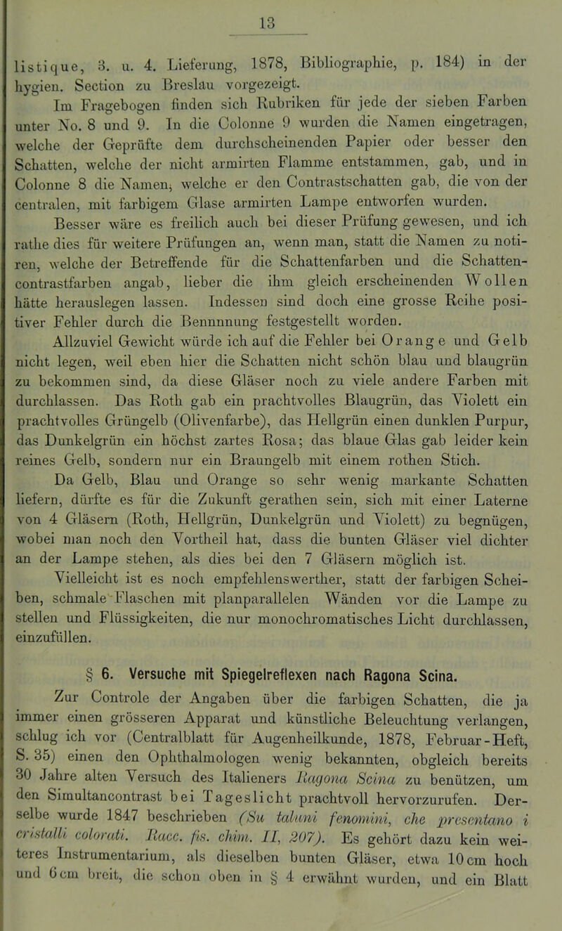 listique, 3. u. 4. Lieferung, 1878, Bibliographie, p. 184) in der hygien. Section zu Breslau vorgezeigt. Im Fragebogen finden sich Rubriken für jede der sieben Farben unter No. 8 und 9. In die Colonne 9 wurden die Namen eingetragen, welche der Geprüfte dem durchscheinenden Papier oder besser den Schatten, welche der nicht armirten Flamme entstammen, gab, und in Colonne 8 die Namen* welche er den Contrastschatten gab, die von der centralen, mit farbigem Glase armirten Lampe entworfen wurden. Besser wäre es freilich auch bei dieser Prüfung gewesen, und ich rathe dies für weitere Prüfungen an, wenn man, statt die Namen zu noti- ren, welche der Betreffende für die Schattenfarben und die Schatten- contrastfarben angab, lieber die ihm gleich erscheinenden Wollen hätte herauslegen lassen. Indessen sind doch eine grosse Reihe posi- tiver Fehler durch die Bennnnung festgestellt worden. Allzuviel Gewicht würde ich auf die Fehler bei Orange und Gelb nicht legen, weil eben hier die Schatten nicht schön blau und blaugrün zu bekommen sind, da diese Gläser noch zu viele andere Farben mit durchlassen. Das Roth gab ein prachtvolles Blaugrün, das Violett ein prachtvolles Grüngelb (Olivenfarbe), das Hellgrün einen dunklen Purpur, das Dunkelgrün ein höchst zartes Rosa; das blaue Glas gab leider kein reines Gelb, sondern nur ein Braungelb mit einem rothen Stich. Da Gelb, Blau und Orange so sehr wenig markante Schatten liefern, dürfte es für die Zukunft geratken sein, sich mit einer Laterne von 4 Gläsern (Roth, Hellgrün, Dunkelgrün und Violett) zu begnügen, wobei man noch den Vortheil hat, dass die bunten Gläser viel dichter an der Lampe stehen, als dies bei den 7 Gläsern möglich ist. Vielleicht ist es noch empfehlenswerther, statt der farbigen Schei- ben, schmale Flaschen mit planparallelen Wänden vor die Lampe zu stellen und Flüssigkeiten, die nur monochromatisches Licht durchlassen, einzufüllen. § 6. Versuche mit Spiegelreflexen nach Ragona Scina. Zur Controle der Angaben über die farbigen Schatten, die ja immer einen grösseren Apparat und künstliche Beleuchtung verlangen, schlug ich vor (Centralblatt für Augenheilkunde, 1878, Februar - Heft, S. 35) einen den Ophthalmologen wenig bekannten, obgleich bereits oO Jahre alten Versuch des Italieners liayona Scina zu benützen, um den Simultancontrast bei Tageslicht prachtvoll hervorzurufen. Der- selbe wurde 1847 beschrieben (Su taluni fenomini, che prescntano i o istalli colorati. liacc. fis. cliim. II, 207). Es gehört dazu kein wei- teres Instrumentarium, als dieselben bunten Gläser, etwa 10 cm hoch und Gern breit, die schon oben in § 4 erwähnt wurden, und ein Blatt