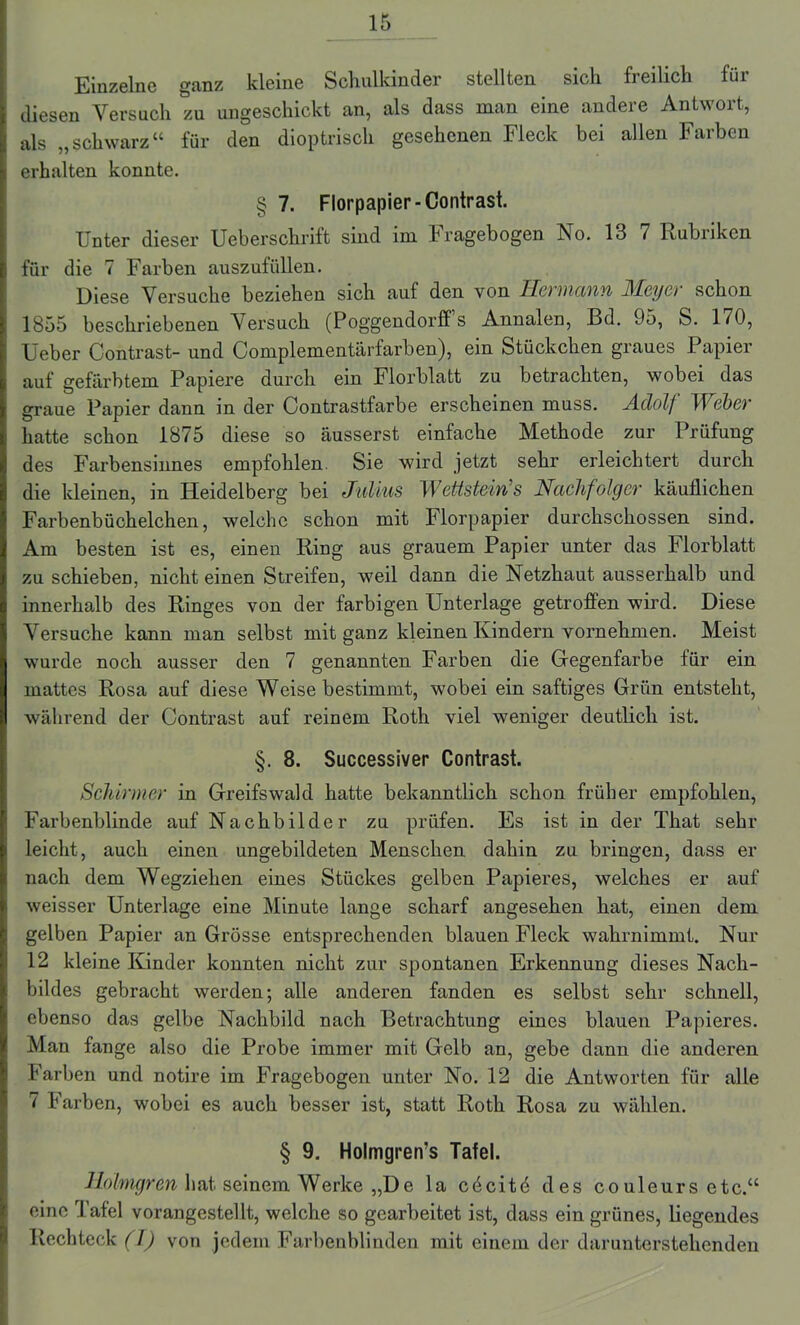 Einzelne ganz kleine Schulkinder stellten sich freilich für diesen Versuch zu ungeschickt an, als dass man eine andere Antwort, als „schwarz“ für den dioptrisch gesehenen Fleck bei allen Farben erhalten konnte. § 7. Florpapier-Contrast. Unter dieser Ueberschrift sind im Fragebogen No. 13 7 Rubriken für die 7 Farben auszufiillen. Diese Versuche beziehen sich auf den von Hermann Meyer schon 1855 beschriebenen Versuch (Poggendorff s Annalen, Bd. 95, S. 170, Ueber Contrast- und Complementärfarben), ein Stückchen graues Papier auf gefärbtem Papiere durch ein Florblatt zu betrachten, wobei das graue Papier dann in der Contrastfarbe erscheinen muss. Adolf Weber hatte schon 1875 diese so äusserst einfache Methode zur Prüfung des Farbensinnes empfohlen. Sie wird jetzt sehr erleichtert durch die kleinen, in Heidelberg bei Julius Wettstein’s Nachfolger käuflichen Farbenbüchelchen, welche schon mit Florpapier durchschossen sind. Am besten ist es, einen Ring aus grauem Papier unter das Florblatt zu schieben, nicht einen Streifen, weil dann die Netzhaut ausserhalb und innerhalb des Ringes von der farbigen Unterlage getroffen wird. Diese Versuche kann man selbst mit ganz kleinen Kindern vornehmen. Meist wurde noch ausser den 7 genannten Farben die Gegenfarbe für ein mattes Rosa auf diese Weise bestimmt, wobei ein saftiges Grün entsteht, während der Contrast auf reinem Roth viel weniger deutlich ist. §. 8. Successiver Contrast. Schirmer in Greifswald hatte bekanntlich schon früher empfohlen, Farbenblinde auf Nachbilder zu prüfen. Es ist in der That sehr leicht, auch einen ungebildeten Menschen dahin zu bringen, dass er nach dem Wegziehen eines Stückes gelben Papieres, welches er auf weisser Unterlage eine Minute lange scharf angesehen hat, einen dem gelben Papier an Grösse entsprechenden blauen Fleck wahrnimmt. Nur 12 kleine Kinder konnten nicht zur spontanen Erkennung dieses Nach- bildes gebracht werden; alle anderen fanden es selbst sehr schnell, ebenso das gelbe Nachbild nach Betrachtung eines blauen Papieres. Man fange also die Probe immer mit Gelb an, gebe dann die anderen Farben und notire im Fragebogen unter No. 12 die Antworten für alle 7 Farben, wobei es auch besser ist, statt Roth Rosa zu wählen. § 9. Holmgren’s Tafel. Holmgren hat seinem Werke „De la cdcitö des couleurs etc.“ eine Tafel vorangestellt, welche so gearbeitet ist, dass ein grünes, liegendes Rechteck (I) von jedem Farbenblinden mit einem der darunterstehenden