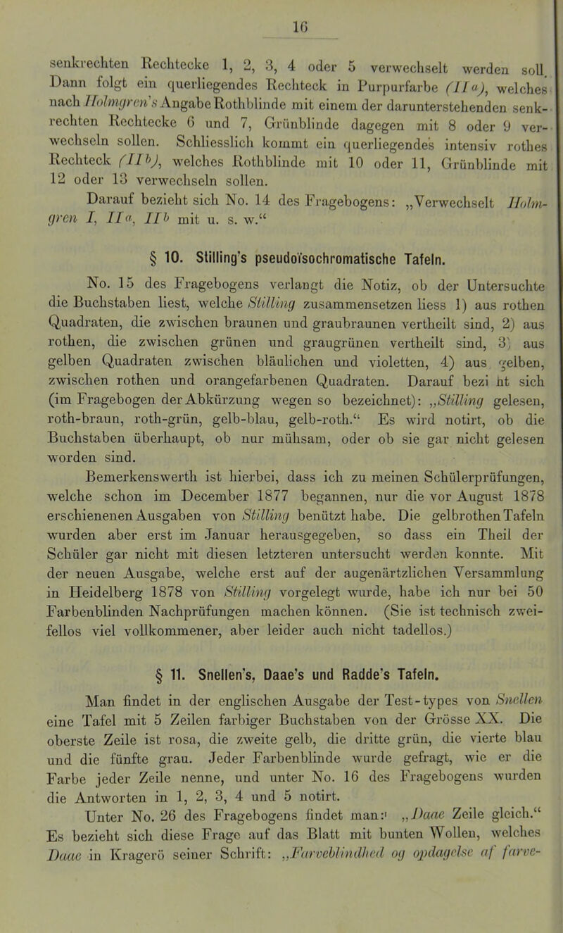 senkrechten Rechtecke 1, 2, 3, 4 oder 5 verwechselt werden soll Dann folgt ein querliegendes Rechteck in Purpurfarbe (lfa), welches nach Ifolmgren s Angabe Rothblinde mit einem der darunterstehenden senk- rechten Rechtecke 6 und 7, Grünblinde dagegen mit 8 oder 9 ver- wechseln sollen. Schliesslich kommt ein querliegendes intensiv rothes Rechteck welches Rothblinde mit 10 oder 11, Grünblinde mit 12 oder 13 verwechseln sollen. Darauf bezieht sich No. 14 des Fragebogens: „Verwechselt Hohl- eren I, IIa, IIb mit u. S. W.“ § 10. Stilling's pseudoisochromatische Tafeln. No. 15 des Fragebogens verlangt die Notiz, ob der Untersuchte die Buchstaben liest, welche Stilling zusammensetzen liess 1) aus rothen Quadraten, die zwischen braunen und graubraunen vertheilt sind, 2) aus rothen, die zwischen grünen und graugrünen vertheilt sind, 3', aus gelben Quadraten zwischen bläulichen und violetten, 4) aus gelben, zwischen rothen und orangefarbenen Quadraten. Darauf bezi nt sich (im Fragebogen der Abkürzung wegen so bezeichnet): „Stilling gelesen, roth-braun, roth-grün, gelb-blau, gelb-roth.“ Es wird notirt, ob die Buchstaben überhaupt, ob nur mühsam, oder ob sie gar nicht gelesen worden sind. Bemerkenswerth ist hierbei, dass ich zu meinen Schülerprüfungen, welche schon im December 1877 begannen, nur die vor August 1878 erschienenen Ausgaben von Stilling benützt habe. Die gelbrothen Tafeln wurden aber erst im Januar herausgegeben, so dass ein Theil der Schüler gar nicht mit diesen letzteren untersucht werden konnte. Mit der neuen Ausgabe, welche erst auf der augenärtzlichen Versammlung in Heidelberg 1878 von Stilling vorgelegt wurde, habe ich nur bei 50 Farbenblinden Nachprüfungen machen können. (Sie ist technisch zwei- fellos viel vollkommener, aber leider auch nicht tadellos.) § 11. Snellen’s, Daae’s und Radde's Tafeln. Man findet in der englischen Ausgabe der Test-types von Snellcn eine Tafel mit 5 Zeilen farbiger Buchstaben von der Grösse NX. Die oberste Zeile ist rosa, die zweite gelb, die dritte grün, die vierte blau und die fünfte grau. Jeder Farbenblinde wurde gefragt, wie er die Farbe jeder Zeile nenne, und unter No. 16 des Fragebogens wurden die Antworten in 1, 2, 3, 4 und 5 notirt. Unter No. 26 des Fragebogens findet man:1 „Hane Zeile gleich.“ Es bezieht sich diese Frage auf das Blatt mit bunten Wollen, welches Baue in Kragerö seiner Schrift: „Farveblindlied og oj)dagclse af fnrve-