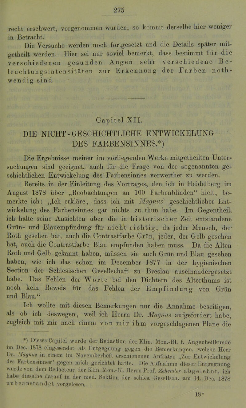 recht erschwert, vorgenommen wurden, so kommt derselbe hier weniger in Betracht. Die Versuche werden noch fortgesetzt und die Details später mit- getheilt werden. Hier sei nur soviel bemerkt, dass bestimmt für die verschiedenen gesunden Augen sehr verschiedene Be- leuchtungsintensitäten zur Erkennung der Farben noth- wendig sind. Capitel XII. DIE NICHT - GESCHICHTLICHE ENTWICKELUNG- DES FARBENSINNES.*) Die Ergebnisse meiner im vorliegenden Werke mitgetheilten Unter- suchungen sind geeignet, auch für die Frage von der sogenannten ge- schichtlichen Entwickelung des Farbensinnes verwerthet zu werden. Bereits in der Einleitung des Vortrages, den ich in Heidelberg im August 1878 über „Beobachtungen an 100 Farbenblinden“ hielt, be- merkte ich: „Ich erkläre, dass ich mit Magnus’ geschichtlicher Ent- wickelung des Farbensinnes gar nichts zu thim habe. Im Gegentheil, ich halte seine Ansichten über die in historischer Zeit entstandene Grün- und Blauempfindung für nicht richtig, da jeder Mensch, der Roth gesehen hat, auch die Contrastfarbe Grün, jeder, der Gelb gesehen hat, auch die Contrastfarbe Blau empfunden haben muss. Da die Alten Roth und Gelb gekannt haben, müssen sie auch Grün und Blau gesehen haben, wie ich das schon im December 1877 in der hygienischen Section der Schlesischen Gesellschaft zu Breslau auseinandergesetzt habe. Das Fehlen der Worte bei den Dichtern des Alterthums ist noch kein Beweis für das Fehlen der Empfindung von Grün und Blau.“ Ich wollte mit diesen Bemerkungen nur die Annahme beseitigen, als ob ich deswegen, weil ich Herrn Dr. Magnus aufgefordert habe, zugleich mit mir nach einem von mir ihm vorgeschlagenen Plane die *) Dieses Capitel wurde der Redaction der Klin. Mon.-Bl. f. Augenheilkunde im Dec. 1878 eingesendet als Entgegnung gegen die Bemerkungen, welche Herr Dr. Magnus in einem im November lieft erschienenen Aufsatze „Zur Entwickelung des Farbensinnes gegen mich gerichtet hatte. Die Aufnahme dieser Entgegnung wurde von dem liedacteur der Klin. Mon.-Bl. Herrn Prof. Zeltender abgelehnt, ich habe dieselbe darauf in der med. Sektion der schles. Gesellsch. am 14. Dec. 1878 unbeanstandet vorgelosen. 18*