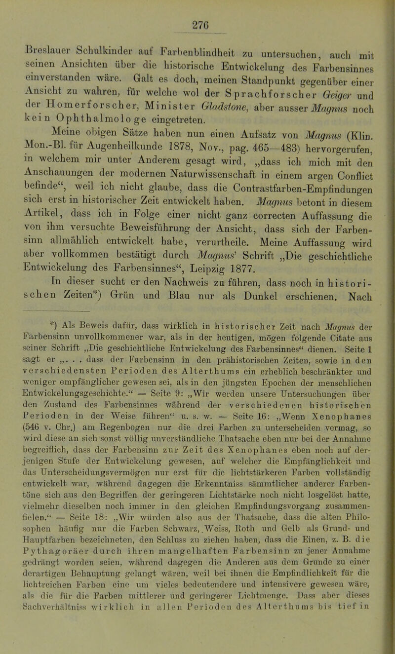 27G Bioslauer Schulkinder auf Farhenblindheit zu untersuchen, auch mit seinen Ansichten über die historische Entwickelung des Farbensinnes einverstanden wäre. Galt es doch, meinen Standpunkt gegenüber einer Ansicht zu wahren, für welche wol der Sprachforscher Geiger und d (' i Homer forscher, Minister Glcidsione, aber ausser Magnus n och kein Ophthal mologe eingetreten. Meine obigen Sätze haben nun einen Aufsatz von Magnus (Klin. Mon.-Bl. für Augenheilkunde 1878, Nov., pag. 4G5—483) hervorgerufen, in welchem mir unter Anderem gesagt wird, „dass ich mich mit den Anschauungen der modernen Naturwissenschaft in einem argen Conflict befinde , weil ich nicht glaube, dass die Contrastfarben-Empfindungen sich erst in historischer Zeit entwickelt haben. Magnus betont in diesem Artikel, dass ich in Folge einer nicht ganz correcten Auffassung die von ihm versuchte Beweisführung der Ansicht, dass sich der Farben- sinn allmählich entwickelt habe, verurtheile. Meine Auffassung wird aber vollkommen bestätigt durch Magnus’ Schrift „Die geschichtliche Entwickelung des Farbensinnes“, Leipzig 1877. In dieser sucht er den Nachweis zu führen, dass noch in histori- sehen Zeiten) Grün und Blau nur als Dunkel erschienen. Nach •■•) Als Beweis dafür, dass wirklich in historischer Zeit nach Magnus der Farbensinn unvollkommener war, als in der heutigen, mögen folgende Citate aus seiner Schrift „Die geschichtliche Entwickelung des Farbensinnes“ dienen. Seite 1 sagt er „. . . dass der Farbensinn in den prähistorischen Zeiten, sowie in den verschiedensten Perioden des Alterthums ein erheblich beschränkter und weniger empfänglicher gewesen sei, als in den jüngsten Epochen der menschlichen Entwickelungsgeschichte.“ — Seite 9: „Wir werden unsere Untersuchungen über den Zustand des Farbensinnes während der verschiedenen historischen Perioden in der Weise führen“ u. s. w. — Seite 16: „Wenn Xenophanes (546 v. Chr.) am Regenbogen nur die drei Farben zu unterscheiden vermag, so wird diese an sich sonst völlig unverständliche Thatsache eben nur bei der Annahme begreiflich, dass der Farbensinn zur Zeit des Xenophanes eben noch auf der- jenigen Stufe der Entwickelung gewesen, auf welcher die Empfänglichkeit und das Unterscheidungsvermögen nur erst für die lichtstärkeren Farben vollständig entwickelt war, während dagegen die Erkenntniss sämmtlicher anderer Farben- töne sich aus den Begriffen der geringeren Lichtstärke noch nicht losgelöst hatte, vielmehr dieselben noch immer in den gleichen Empfindungsvorgang zusammen- fielen.“ — Seite 18: „Wir würden also aus der Thatsache, dass die alten Philo- sophen häufig nur die Farben Schwarz, Weiss, Roth und Gelb als Grund- und Hauptfarben bezeichneten, den Schluss zu ziehen haben, dass die Einen, z. B. die Pythagoräer durch ihren mangelhaften Farbensinn zu jener Annahme gedrängt worden seien, während dagegen die Anderen aus dem Grunde zu einer derartigen Behauptung gelangt wären, weil bei ihnen die Empfindlichkeit für die lichtreichen Farben eine um vieles bedeutendere und intensivere gewesen wäre, als die für die Farben mittlerer und geringerer Lichtmenge. Dass aber dieses Sachverhältniss wirklich in allen Perioden des Alterthums bis tief in