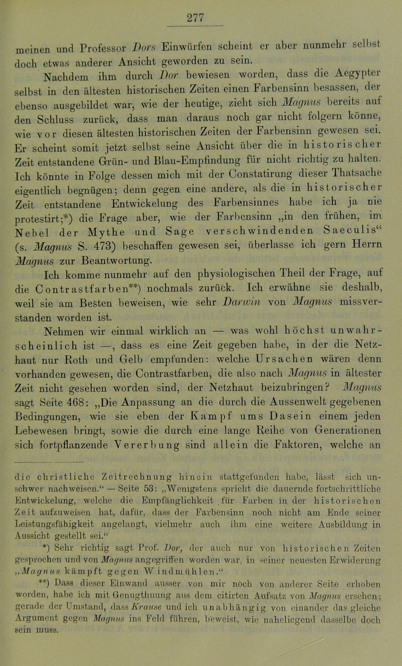 meinen und Professor Bors Einwürfen scheint er aber nunmehr seihst doch etwas anderer Ansicht geworden zu sein. Nachdem ihm durch Bor bewiesen worden, dass die Aegypter selbst in den ältesten historischen Zeiten einen Farbensinn besassen, der ebenso ausgebildet war, wie der heutige, zieht sich Magnus bereits aui den Schluss zurück, dass man daraus noch gar nicht folgern könne, wie vor diesen ältesten historischen Zeiten der Farbensinn gewesen sei. Er scheint somit jetzt selbst seine Ansicht über die in historischer Zeit entstandene Grün- und Blau-Empfindung für nicht richtig zu halten. Ich könnte in Folge dessen mich mit der Constatirung dieser Thatsache eigentlich begnügen; denn gegen eine andere, als die in historischer Zeit entstandene Entwickelung des Farbensinnes habe ich ja nie protestirt ;*) die Frage aber, wie der Farbensinn „in den frühen, im Nebel der Mythe und Sage verschwindenden Saeculis“ (s. Magnus S. 473) beschaffen gewesen sei, überlasse ich gern Herrn Magnus zur Beantwortung. Ich komme nunmehr auf den physiologischen Theil der Frage, auf die Contrastfarben**) nochmals zurück. Ich erwähne sie deshalb, weil sie am Besten beweisen, wie sehr Barwin von Magnus missver- standen worden ist. Nehmen wir einmal wirklich an — was wohl höchst unwahr- scheinlich ist —, dass es eine Zeit gegeben habe, in der die Netz- haut nur Roth und Gelb empfunden: welche Ursachen wären denn vorhanden gewesen, die Contrastfarben, die also nach Magnus in ältester Zeit nicht gesehen worden sind, der Netzhaut beizubringen P Magnus sagt Seite 468: „Die Anpassung an die durch die Aussenwelt gegebenen Bedingungen, wie sie eben der Kampf ums Dasein einem jeden Lebewesen bringt, sowie die durch eine lange Reihe von Generationen sich fortpflanzende Vererbung sind allein die Faktoren, welche an die christliche Zeitrechnung hinein stattgefunden habe, lässt sich un- schwer nachweisen.“ — Seite 53: „Wenigstens spricht die dauernde fortschrittliche Entwickelung, welche die Empfänglichkeit für Farben in der historischen Zeit aufzuweisen hat, dafür, dass der Farbensinn noch nicht am Ende seiner Leistungsfähigkeit angelangt, vielmehr auch ihm eine weitere Ausbildung in Aussicht gestellt sei.“ *) Sehr richtig sagt Prof. Vor, der auch nur von historischen Zeiten gesprochen und von Magnus angegriffen worden war, in seiner neuesten Erwiderung „Magnus kämpft gegen W indmiihlen.“ **) Dass dieser Eirnvand ausser von mir noch von anderer Seite erhoben worden, habe ich mit Genugthuung aus dem citirten Aufsatz von Magnus ersehen; gerade der Umstand, dass Krause und ich unabhängig von einander das gleiche Argument gegen Magnus ins Feld führen, beweist, wie naheliegend dasselbe doch sein muss.