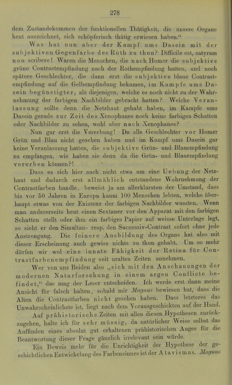 dem Zustandekommen der funktionellen Thätigkeit, die unsere Organe heut auszeichnet, sich schöpferisch thätig erwiesen haben.“ Was hat nun aber der Kampf ums Dasein mit der subjektiven Gegenfarbe des Roth zu thun? Difficile est, satyram non scribere! Waren die Menschen, die nach Homer die subjektive grüne Contrastempfindung nach der Rothempfindung hatten, und noch spätere Geschlechter, die dann erst die subjektive blaue Contrast- empfindung auf die Gelbempfindung bekamen, im Kampfe ums Da- sein begünstigter, als diejenigen, welche es noch nicht zu der Wahr- nehmung der farbigen Nachbilder gebracht hatten? Welche Veran- lassung sollte denn die Netzhaut gehabt haben, im Kampfe ums Dasein gerade zur Zeit des Xenophanes noch keine farbigen Schatten oder Nachbilder zu sehen, wohl aber nach Xenophanes? Nun gar erst die Vererbung! Da alle Geschlechter vor Homer Grün und Blau nicht gesehen haben und im Kampf ums Dasein gar keine Veranlassung hatten, die subjektive Grün- und Blauempfindung zu empfangen, wie haben sie denn da die Grün- und Blauempfindung vererben können?! Dass es sich hier .auch nicht etwa um eine Uebung der Netz- haut und dadurch erst allmählich entstandene Wahrnehmung der Contrastfarben handle, beweist ja am allerklarsten der Umstand, dass bis vor 50 Jahren in Europa kaum 100 Menschen lebten, welche über- haupt etwas von der Existenz der farbigen Nachbilder wussten. Wenn man andererseits heut einen Sextaner vor den Apparat mit den farbigen Schatten stellt oder ihm ein farbiges Papier auf weisse Unterlage legt, so sieht er den Simultan- resp. den Successiv-Contrast sofort ohne jede Anstrengung. Die feinere Ausbildung des Organs hat also mit dieser Erscheinung auch gewiss nichts zu thun gehabt. Um so mein dürfen wir wol eine innate Fähigkeit der Retina für Con- trastfarbenempfindung seit uralten Zeiten annehmen. Wer von uns Beiden also „sich mit den Anschauungen der modernen Naturforschung in einem argen Gonflicte be- findet,“ das mag der Leser entscheiden. Ich werde erst dann meine Ansicht für falsch halten, sobald mir Magnus bewiesen hat, dass die Alten die Contrastfarben nicht gesehen haben. Dass letzteres da> Unwahrscheinlichste ist, liegt nach dem Vorausgeschickten auf der Hand. Auf prähistorische Zeiten mit allen diesen Hypothesen zurück- zugehen, halte ich für sehr müssig, da natürlicher Weise selbst das Auffinden eines absolut gut erhaltenen prähistorischen Auges für die Beantwortung dieser Frage gänzlich irrelevant sein würde. Ein Beweis mehr für die. Unrichtigkeit der Hypothese der ge- schichtlichen Entwickelung des Farbensinnes ist der Atavismus. Magnus